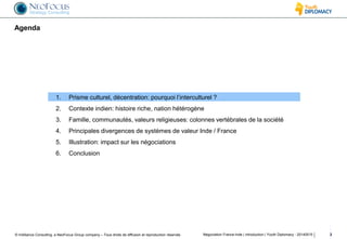 © InAlliance Consulting, a NeoFocus Group company – Tous droits de diffusion et reproduction réservés
Agenda
Négociation France-Inde | introduction | Youth Diplomacy - 20140515 2
1. Prisme culturel, décentration: pourquoi l’interculturel ?
2. Contexte indien: histoire riche, nation hétérogène
3. Famille, communautés, valeurs religieuses: colonnes vertébrales de la société
4. Principales divergences de systèmes de valeur Inde / France
5. Illustration: impact sur les négociations
6. Conclusion
 