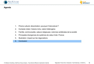 © InAlliance Consulting, a NeoFocus Group company – Tous droits de diffusion et reproduction réservés
Agenda
Négociation France-Inde | introduction | Youth Diplomacy - 20140515 33
1. Prisme culturel, décentration: pourquoi l’interculturel ?
2. Contexte indien: histoire riche, nation hétérogène
3. Famille, communautés, valeurs religieuses: colonnes vertébrales de la société
4. Principales divergences de systèmes de valeur Inde / France
5. Illustration: impact sur les négociations
6. Conclusion
 