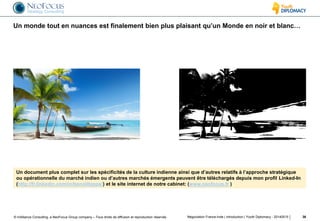 © InAlliance Consulting, a NeoFocus Group company – Tous droits de diffusion et reproduction réservés
Un monde tout en nuances est finalement bien plus plaisant qu’un Monde en noir et blanc…
Négociation France-Inde | introduction | Youth Diplomacy - 20140515 36
Un document plus complet sur les spécificités de la culture indienne ainsi que d’autres relatifs à l’approche stratégique
ou opérationnelle du marché indien ou d’autres marchés émergents peuvent être téléchargés depuis mon profil Linked-In
(http://fr.linkedin.com/in/benoitteppe/) et le site internet de notre cabinet: (www.neofocus.fr )
 