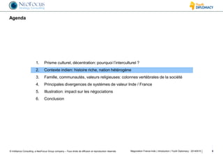 © InAlliance Consulting, a NeoFocus Group company – Tous droits de diffusion et reproduction réservés
Agenda
Négociation France-Inde | introduction | Youth Diplomacy - 20140515 8
1. Prisme culturel, décentration: pourquoi l’interculturel ?
2. Contexte indien: histoire riche, nation hétérogène
3. Famille, communautés, valeurs religieuses: colonnes vertébrales de la société
4. Principales divergences de systèmes de valeur Inde / France
5. Illustration: impact sur les négociations
6. Conclusion
 