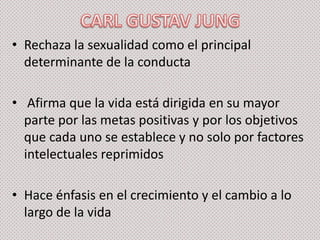 • Rechaza la sexualidad como el principal
determinante de la conducta
• Afirma que la vida está dirigida en su mayor
parte por las metas positivas y por los objetivos
que cada uno se establece y no solo por factores
intelectuales reprimidos
• Hace énfasis en el crecimiento y el cambio a lo
largo de la vida

 