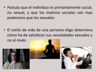 • Postula que el individuo es primariamente social,
no sexual, y que los motivos sociales son mas
poderosos que los sexuales

• El estilo de vida de una persona elige determina
cómo ha de satisfacer sus necesidades sexuales y
no al revés

 