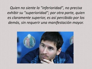 Quien no siente la "inferioridad", no precisa
exhibir su "superioridad"; por otra parte, quien
es claramente superior, es así percibido por los
demás, sin requerir una manifestación mayor.

 