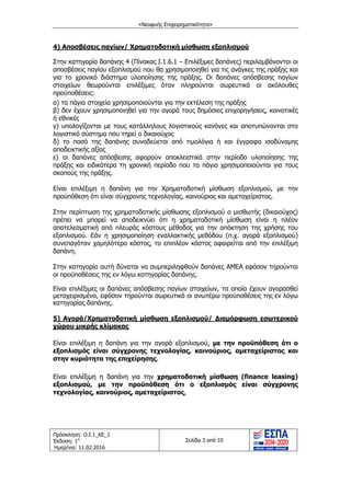 «Νεοφυής Επιχειρηματικότητα»
Πρόσκληση: Ο.Ι.1_ΚΕ_1
Έκδοση: 1η
Ημερ/νια: 11.02.2016
Σελίδα 3 από 10
4) Αποσβέσεις παγίων/ Χρηματοδοτική μίσθωση εξοπλισμού
Στην κατηγορία δαπάνης 4 (Πίνακας Ι.1.6.1 – Επιλέξιμες δαπάνες) περιλαμβάνονται οι
αποσβέσεις παγίου εξοπλισμού που θα χρησιμοποιηθεί για τις ανάγκες της πράξης και
για το χρονικό διάστημα υλοποίησης της πράξης. Οι δαπάνες απόσβεσης παγίων
στοιχείων θεωρούνται επιλέξιμες όταν πληρούνται σωρευτικά οι ακόλουθες
προϋποθέσεις:
α) τα πάγια στοιχεία χρησιμοποιούνται για την εκτέλεση της πράξης
β) δεν έχουν χρησιμοποιηθεί για την αγορά τους δημόσιες επιχορηγήσεις, κοινοτικές
ή εθνικές
γ) υπολογίζονται με τους κατάλληλους λογιστικούς κανόνες και αποτυπώνονται στο
λογιστικό σύστημα που τηρεί ο δικαιούχος
δ) το ποσό της δαπάνης συνοδεύεται από τιμολόγια ή και έγγραφα ισοδύναμης
αποδεικτικής αξίας
ε) οι δαπάνες απόσβεσης αφορούν αποκλειστικά στην περίοδο υλοποίησης της
πράξης και ειδικότερα τη χρονική περίοδο που τα πάγια χρησιμοποιούνται για τους
σκοπούς της πράξης.
Είναι επιλέξιμη η δαπάνη για την Χρηματοδοτική μίσθωση εξοπλισμού, με την
προϋπόθεση ότι είναι σύγχρονης τεχνολογίας, καινούριος και αμεταχείριστος.
Στην περίπτωση της χρηματοδοτικής μίσθωσης εξοπλισμού ο μισθωτής (δικαιούχος)
πρέπει να μπορεί να αποδεικνύει ότι η χρηματοδοτική μίσθωση είναι η πλέον
αποτελεσματική από πλευράς κόστους μέθοδος για την απόκτηση της χρήσης του
εξοπλισμού. Εάν η χρησιμοποίηση εναλλακτικής μεθόδου (π.χ. αγορά εξοπλισμού)
συνεπαγόταν χαμηλότερο κόστος, το επιπλέον κόστος αφαιρείται από την επιλέξιμη
δαπάνη.
Στην κατηγορία αυτή δύναται να συμπεριληφθούν δαπάνες ΑΜΕΑ εφόσον τηρούνται
οι προϋποθέσεις της εν λόγω κατηγορίας δαπάνης.
Είναι επιλέξιμες οι δαπάνες απόσβεσης παγίων στοιχείων, τα οποία έχουν αγορασθεί
μεταχειρισμένα, εφόσον τηρούνται σωρευτικά οι ανωτέρω προϋποθέσεις της εν λόγω
κατηγορίας δαπάνης.
5) Αγορά/Χρηματοδοτική μίσθωση εξοπλισμού/ ∆ιαμόρφωση εσωτερικού
χώρου μικρής κλίμακας
Είναι επιλέξιμη η δαπάνη για την αγορά εξοπλισμού, με την προϋπόθεση ότι ο
εξοπλισμός είναι σύγχρονης τεχνολογίας, καινούριος, αμεταχείριστος και
στην κυριότητα της επιχείρησης.
Είναι επιλέξιμη η δαπάνη για την χρηματοδοτική μίσθωση (finance leasing)
εξοπλισμού, με την προϋπόθεση ότι ο εξοπλισμός είναι σύγχρονης
τεχνολογίας, καινούριος, αμεταχείριστος.
ΑΔΑ: ΩΙΧΘ4653Ο7-ΝΧΩ
 