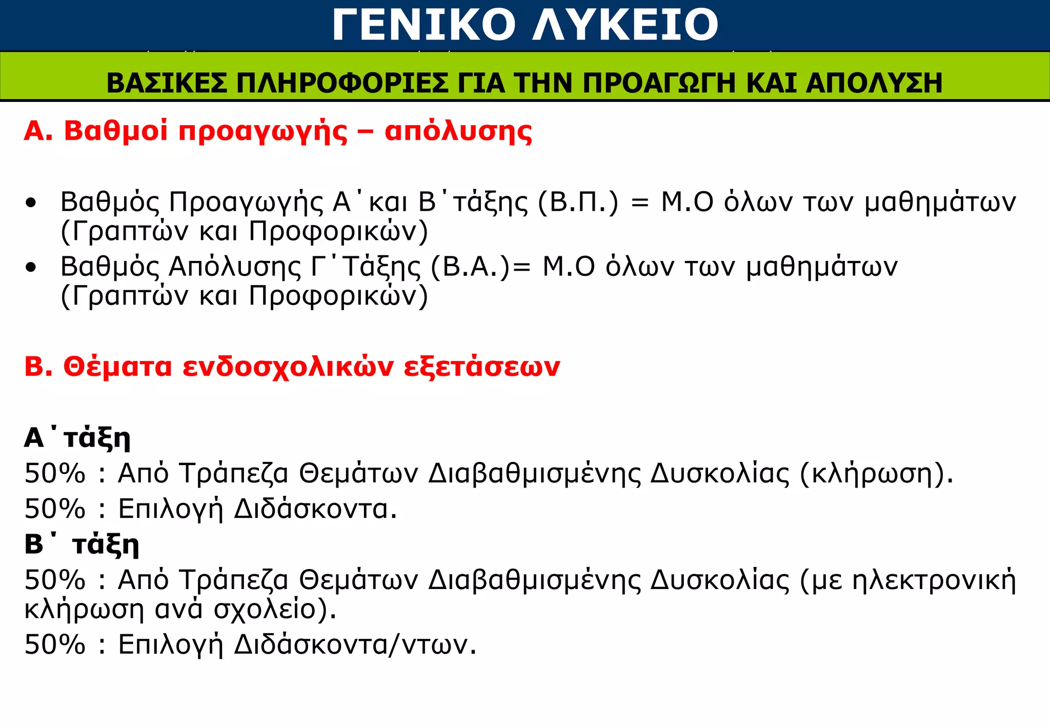 ΓΕΝΙΚΟ ΛΥΚΕΙΟ
ΒΑΣΙΚΕΣ ΠΛΗΡΟΦΟΡΙΕΣ ΓΙΑ ΤΗΝ ΠΡΟΑΓΩΓΗ ΚΑΙ ΑΠΟΛΥΣΗ
Α. Βαθμοί προαγωγής – απόλυσης
• Βαθμός Προαγωγής Α΄και Β΄τάξης (Β.Π.) = Μ.Ο όλων των μαθημάτων
(Γραπτών και Προφορικών)
• Βαθμός Απόλυσης Γ΄Τάξης (Β.Α.)= Μ.Ο όλων των μαθημάτων
(Γραπτών και Προφορικών)
Β. Θέματα ενδοσχολικών εξετάσεων
Α΄τάξη
50% : Από Τράπεζα Θεμάτων Διαβαθμισμένης Δυσκολίας (κλήρωση).
50% : Επιλογή Διδάσκοντα.
Β΄ τάξη
50% : Από Τράπεζα Θεμάτων Διαβαθμισμένης Δυσκολίας (με ηλεκτρονική
κλήρωση ανά σχολείο).
50% : Επιλογή Διδάσκοντα/ντων.
 