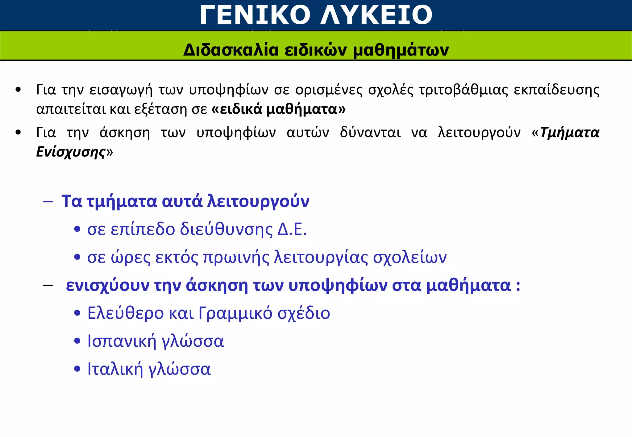 ΓΕΝΙΚΟ ΛΥΚΕΙΟ
Διδασκαλία ειδικών μαθημάτων
• Για την εισαγωγή των υποψηφίων σε ορισμένες σχολές τριτοβάθμιας εκπαίδευσης
απαιτείται και εξέταση σε «ειδικά μαθήματα»
• Για την άσκηση των υποψηφίων αυτών δύνανται να λειτουργούν «Τμήματα
Ενίσχυσης»
– Τα τμήματα αυτά λειτουργούν
• σε επίπεδο διεύθυνσης Δ.Ε.
• σε ώρες εκτός πρωινής λειτουργίας σχολείων
– ενισχύουν την άσκηση των υποψηφίων στα μαθήματα :
• Ελεύθερο και Γραμμικό σχέδιο
• Ισπανική γλώσσα
• Ιταλική γλώσσα
 