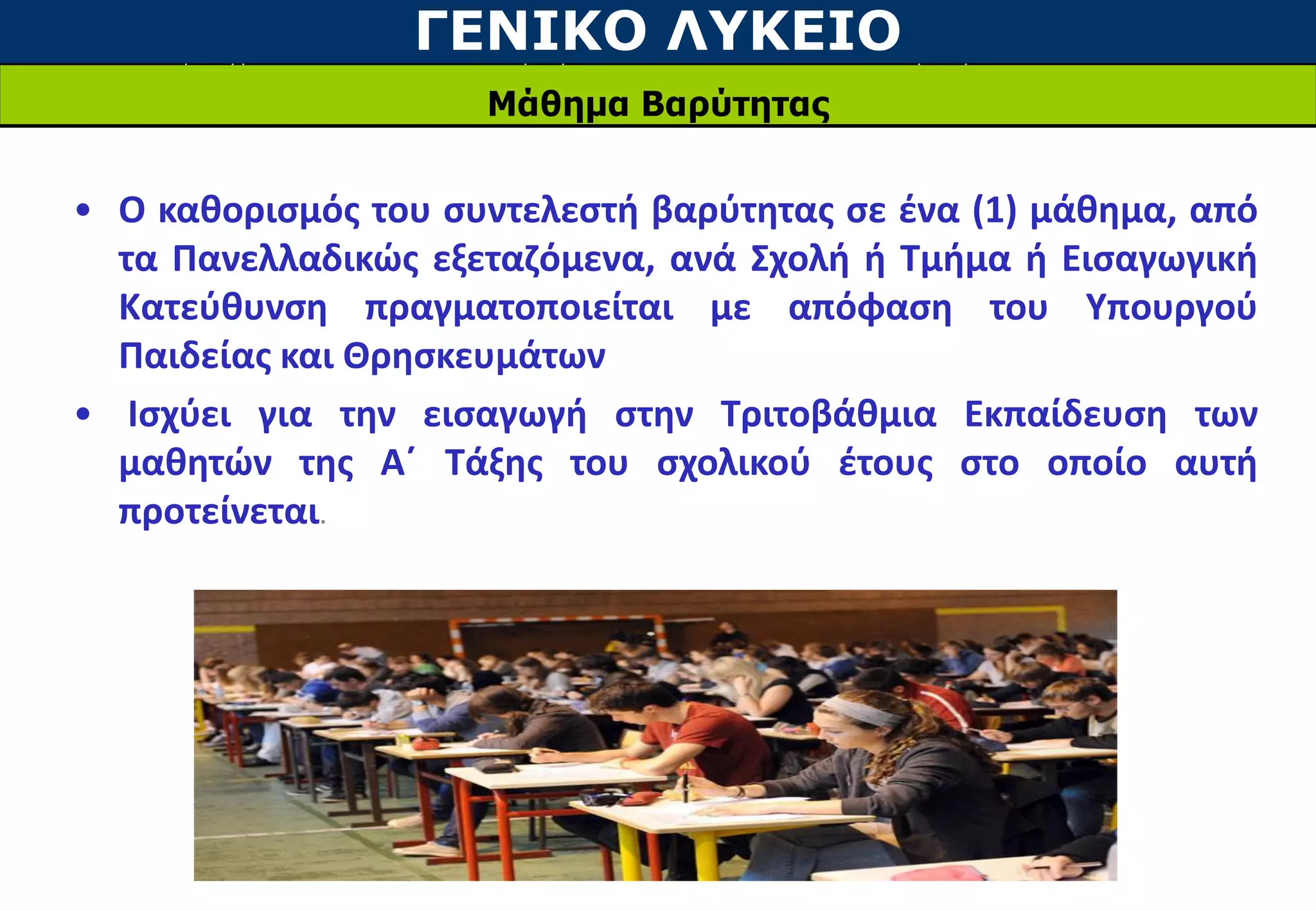 ΓΕΝΙΚΟ ΛΥΚΕΙΟ
Μάθημα Βαρύτητας
• Ο καθορισμός του συντελεστή βαρύτητας σε ένα (1) μάθημα, από
τα Πανελλαδικώς εξεταζόμενα, ανά Σχολή ή Τμήμα ή Εισαγωγική
Κατεύθυνση πραγματοποιείται με απόφαση του Υπουργού
Παιδείας και Θρησκευμάτων
• Ισχύει για την εισαγωγή στην Τριτοβάθμια Εκπαίδευση των
μαθητών της Α΄ Τάξης του σχολικού έτους στο οποίο αυτή
προτείνεται.
 