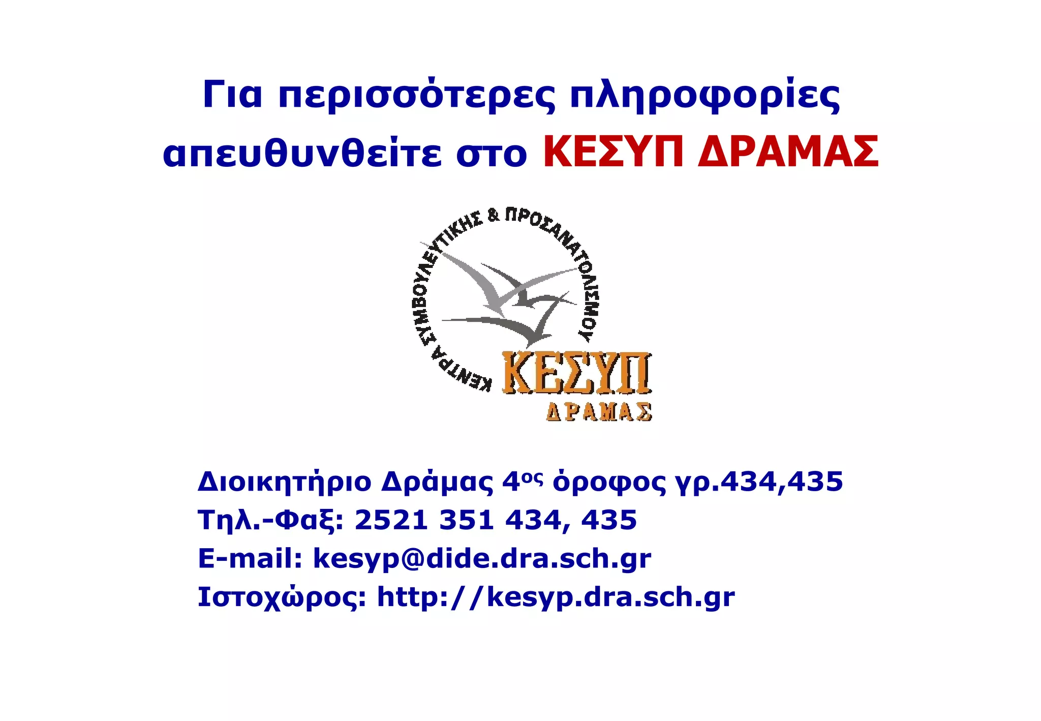 Για περισσότερες πληροφορίες
απευθυνθείτε στο ΚΕΣΥΠ ΔΡΑΜΑΣ
Διοικητήριο Δράμας 4ος όροφος γρ.434,435
Τηλ.-Φαξ: 2521 351 434, 435
E-mail: kesyp@dide.dra.sch.gr
Iστοχώρος: http://kesyp.dra.sch.gr
 