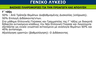 ΓΕΝΙΚΟ ΛΥΚΕΙΟ
ΒΑΣΙΚΕΣ ΠΛΗΡΟΦΟΡΙΕΣ ΓΙΑ ΤΗΝ ΠΡΟΑΓΩΓΗ ΚΑΙ ΑΠΟΛΥΣΗ
Γ΄τάξη
50% : Από Τράπεζα Θεμάτων Διαβαθμισμένης Δυσκολίας (κλήρωση).
50% Επιλογή Διδάσκοντα/ντων.
Στο μάθημα Ελληνικής Γλώσσας και Γραμματείας της Γ΄τάξης με διακριτά
διδακτέα αντικείμενα-κλάδους την Νέα Ελληνική Γλώσσα και Λογοτεχνία
εξετάζεται ως ενιαίο γνωστικό αντικείμενο με αναλογία θεμάτων 60% και
40% αντίστοιχα.
Αξιολόγηση γραπτών (βαθμολόγηση): Ο Διδάσκοντας
 