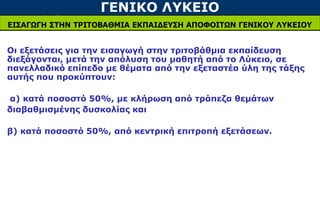 ΓΕΝΙΚΟ ΛΥΚΕΙΟ
ΕΙΣΑΓΩΓΗ ΣΤΗΝ ΤΡΙΤΟΒΑΘΜΙΑ ΕΚΠΑΙΔΕΥΣΗ ΑΠΟΦΟΙΤΩΝ ΓΕΝΙΚΟΥ ΛΥΚΕΙΟΥ
Οι εξετάσεις για την εισαγωγή στην τριτοβάθμια εκπαίδευση
διεξάγονται, μετά την απόλυση του μαθητή από το Λύκειο, σε
πανελλαδικό επίπεδο με θέματα από την εξεταστέα ύλη της τάξης
αυτής που προκύπτουν:
α) κατά ποσοστό 50%, με κλήρωση από τράπεζα θεμάτων
διαβαθμισμένης δυσκολίας και
β) κατά ποσοστό 50%, από κεντρική επιτροπή εξετάσεων.
 
