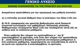 ΓΕΝΙΚΟ ΛΥΚΕΙΟ
ΒΑΣΙΚΕΣ ΠΛΗΡΟΦΟΡΙΕΣ ΓΙΑ ΤΗΝ ΠΡΟΑΓΩΓΗ ΚΑΙ ΑΠΟΛΥΣΗ
Απαραίτητη προϋπόθεση για την προαγωγή του μαθητή αποτελεί:
α) η επίτευξη γενικού βαθμού ίσου ή ανώτερου του δέκα (10) και
β) Μ.Ο. προφορικής και γραπτής βαθμολογίας κατά διακριτό
γνωστικό αντικείμενο των μαθημάτων: Ελληνικής γλώσσας,
Μαθηματικών τουλάχιστον δέκα (10) και τουλάχιστον οκτώ (8) σε
καθένα από τα υπόλοιπα μαθήματα.
Όταν μαθητής δεν πληροί τις προϋποθέσεις α΄ και β΄
επαναλαμβάνει τη φοίτηση, ενώ όταν δεν πληροί την προϋπόθεση
β΄, κατά διακριτό ή διακριτά γνωστικά αντικείμενα μαθημάτων ή
στα υπόλοιπα μαθήματα, παραπέμπεται σε επανεξέταση σε αυτό ή
σε αυτά και προάγεται ή επαναλαμβάνει τη φοίτηση.
 