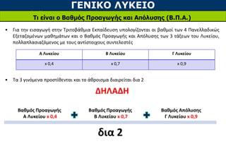 ΓΕΝΙΚΟ ΛΥΚΕΙΟ
Τι είναι ο Βαθμός Προαγωγής και Απόλυσης (Β.Π.Α.)
• Για την εισαγωγή στην Τριτοβάθμια Εκπαίδευση υπολογίζονται οι βαθμοί των 4 Πανελλαδικώς
Εξεταζομένων μαθημάτων και ο Βαθμός Προαγωγής και Απόλυσης των 3 τάξεων του Λυκείου,
πολλαπλασιαζόμενος με τους αντίστοιχους συντελεστές
• Τα 3 γινόμενα προστίθενται και το άθροισμα διαιρείται δια 2
ΔΗΛΑΔΗ
Α Λυκείου Β Λυκείου Γ Λυκείου
x 0,4 x 0,7 x 0,9
Βαθμός Προαγωγής
Α Λυκείου x 0,4
Βαθμός Προαγωγής
Β Λυκείου x 0,7
Βαθμός Απόλυσης
Γ Λυκείου x 0,9
δια 2
 