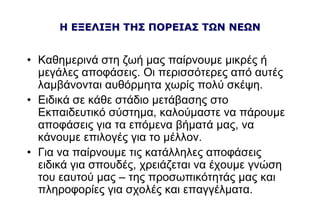 Η ΕΞΕΛΙΞΗ ΤΗΣ ΠΟΡΕΙΑΣ ΤΩΝ ΝΕΩΝ
• Καθημερινά στη ζωή μας παίρνουμε μικρές ή
μεγάλες αποφάσεις. Οι περισσότερες από αυτές
λαμβάνονται αυθόρμητα χωρίς πολύ σκέψη.
• Ειδικά σε κάθε στάδιο μετάβασης στο
Εκπαιδευτικό σύστημα, καλούμαστε να πάρουμε
αποφάσεις για τα επόμενα βήματά μας, να
κάνουμε επιλογές για το μέλλον.
• Για να παίρνουμε τις κατάλληλες αποφάσεις
ειδικά για σπουδές, χρειάζεται να έχουμε γνώση
του εαυτού μας – της προσωπικότητάς μας και
πληροφορίες για σχολές και επαγγέλματα.
 