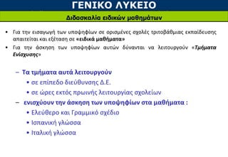 ΓΕΝΙΚΟ ΛΥΚΕΙΟ
Διδασκαλία ειδικών μαθημάτων
• Για την εισαγωγή των υποψηφίων σε ορισμένες σχολές τριτοβάθμιας εκπαίδευσης
απαιτείται και εξέταση σε «ειδικά μαθήματα»
• Για την άσκηση των υποψηφίων αυτών δύνανται να λειτουργούν «Τμήματα
Ενίσχυσης»
– Τα τμήματα αυτά λειτουργούν
• σε επίπεδο διεύθυνσης Δ.Ε.
• σε ώρες εκτός πρωινής λειτουργίας σχολείων
– ενισχύουν την άσκηση των υποψηφίων στα μαθήματα :
• Ελεύθερο και Γραμμικό σχέδιο
• Ισπανική γλώσσα
• Ιταλική γλώσσα
 