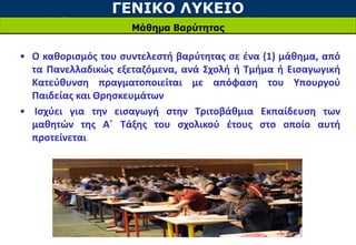 ΓΕΝΙΚΟ ΛΥΚΕΙΟ
Μάθημα Βαρύτητας
• Ο καθορισμός του συντελεστή βαρύτητας σε ένα (1) μάθημα, από
τα Πανελλαδικώς εξεταζόμενα, ανά Σχολή ή Τμήμα ή Εισαγωγική
Κατεύθυνση πραγματοποιείται με απόφαση του Υπουργού
Παιδείας και Θρησκευμάτων
• Ισχύει για την εισαγωγή στην Τριτοβάθμια Εκπαίδευση των
μαθητών της Α΄ Τάξης του σχολικού έτους στο οποίο αυτή
προτείνεται.
 