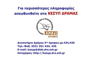 Για περισσότερες πληροφορίες
απευθυνθείτε στο ΚΕΣΥΠ ΔΡΑΜΑΣ
Διοικητήριο Δράμας 4ος όροφος γρ.434,435
Τηλ.-Φαξ: 2521 351 434, 435
E-mail: kesyp@dide.dra.sch.gr
Iστοχώρος: http://kesyp.dra.sch.gr
 