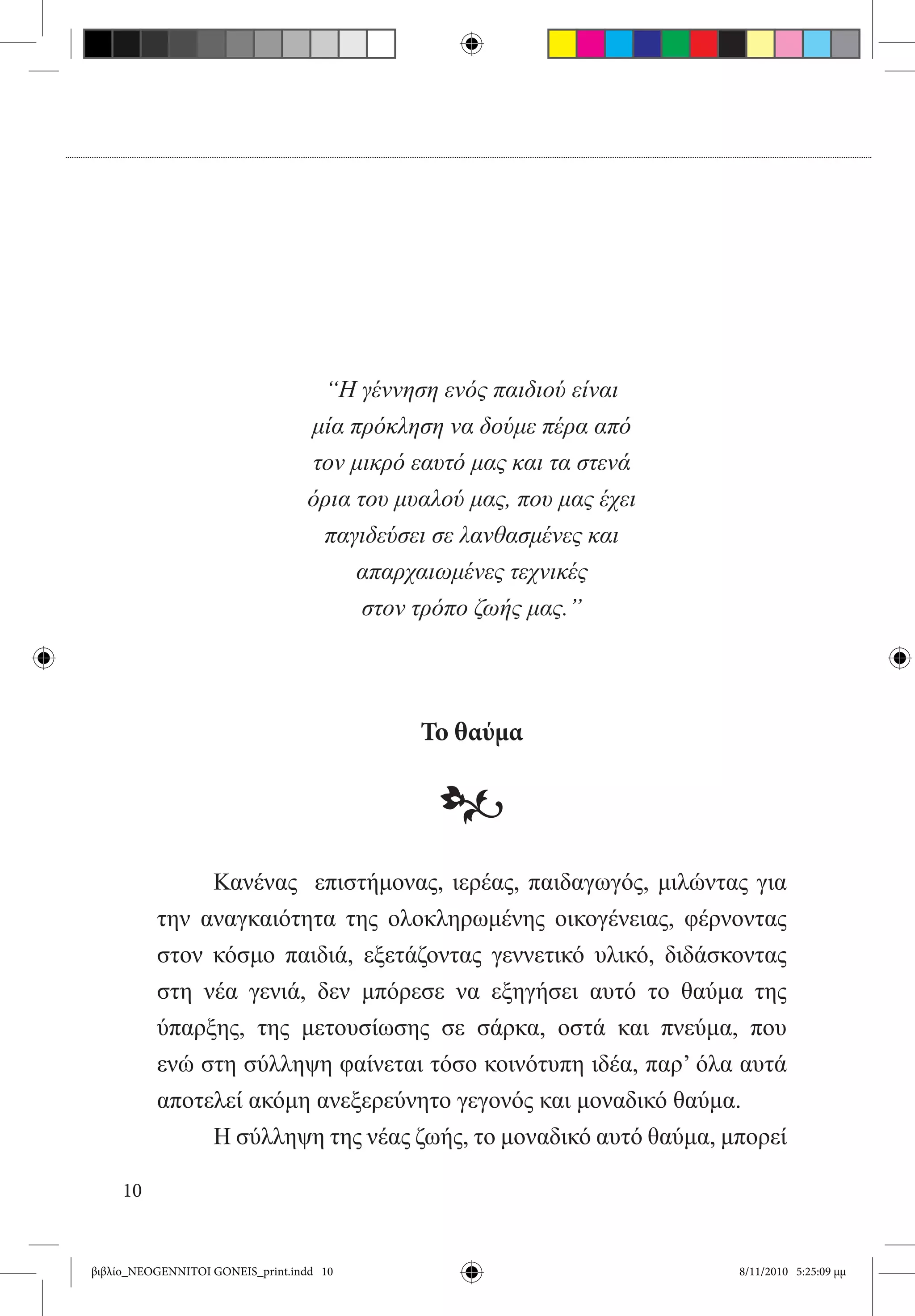 “Η γέννηση ενός παιδιού είναι
                                  μία πρόκληση να δούμε πέρα από
                                  τον μικρό εαυτό μας και τα στενά
                                  όρια του μυαλού μας, που μας έχει
                                   παγιδεύσει σε λανθασμένες και
                                       απαρχαιωμένες τεχνικές
                                        στον τρόπο ζωής μας.”




                                             Το θαύμα

                                               •
          	    Κανένας   επιστήμονας, ιερέας, παιδαγωγός, μιλώντας για
          την αναγκαιότητα της ολοκληρωμένης οικογένειας, φέρνοντας
          στον κόσμο παιδιά, εξετάζοντας γεννετικό υλικό, διδάσκοντας
          στη νέα γενιά, δεν μπόρεσε να εξηγήσει αυτό το θαύμα της
          ύπαρξης, της μετουσίωσης σε σάρκα, οστά και πνεύμα, που
          ενώ στη σύλληψη φαίνεται τόσο κοινότυπη ιδέα, παρ’ όλα αυτά
          αποτελεί ακόμη ανεξερεύνητο γεγονός και μοναδικό θαύμα.
          	    Η σύλληψη της νέας ζωής, το μοναδικό αυτό θαύμα, μπορεί

     10


βιβλίο_NEOGENNITOI GONEIS_print.indd 10                               8/11/2010 5:25:09 μμ
 