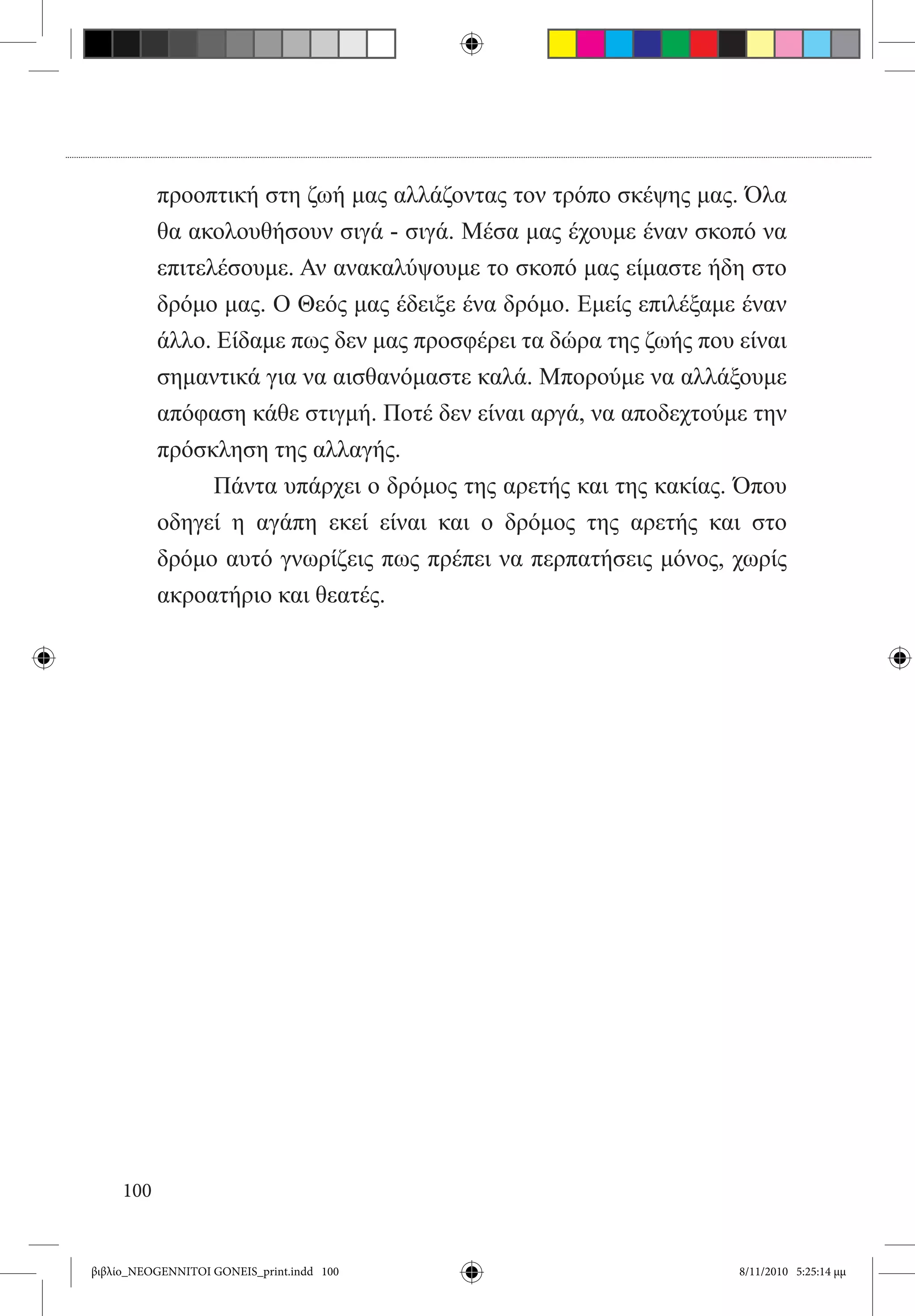 προοπτική στη ζωή μας αλλάζοντας τον τρόπο σκέψης μας. Όλα
           θα ακολουθήσουν σιγά - σιγά. Μέσα μας έχουμε έναν σκοπό να
           επιτελέσουμε. Αν ανακαλύψουμε το σκοπό μας είμαστε ήδη στο
           δρόμο μας. Ο Θεός μας έδειξε ένα δρόμο. Εμείς επιλέξαμε έναν
           άλλο. Είδαμε πως δεν μας προσφέρει τα δώρα της ζωής που είναι
           σημαντικά για να αισθανόμαστε καλά. Μπορούμε να αλλάξουμε
           απόφαση κάθε στιγμή. Ποτέ δεν είναι αργά, να αποδεχτούμε την
           πρόσκληση της αλλαγής.
           	     Πάντα υπάρχει ο δρόμος της αρετής και της κακίας. Όπου
           οδηγεί η αγάπη εκεί είναι και ο δρόμος της αρετής και στο
           δρόμο αυτό γνωρίζεις πως πρέπει να περπατήσεις μόνος, χωρίς
           ακροατήριο και θεατές.




     100


βιβλίο_NEOGENNITOI GONEIS_print.indd 100                           8/11/2010 5:25:14 μμ
 