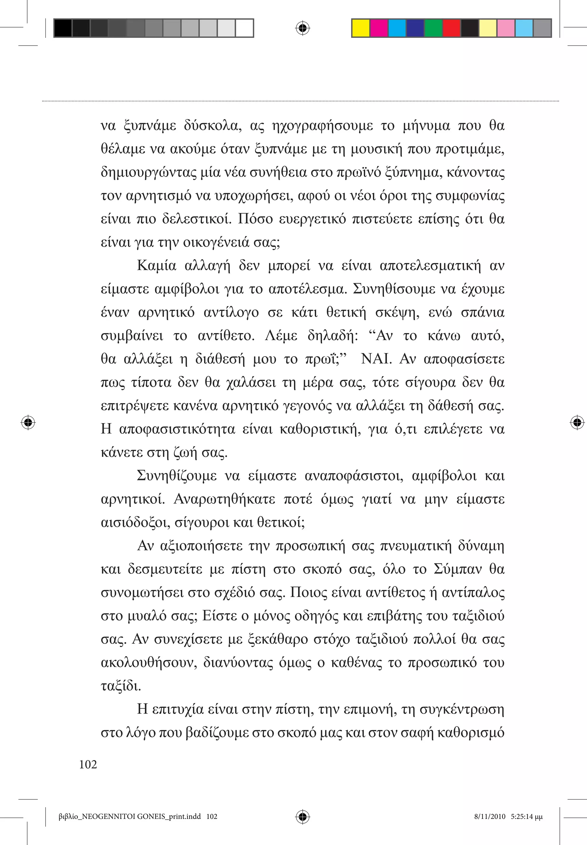 να ξυπνάμε δύσκολα, ας ηχογραφήσουμε το μήνυμα που θα
           θέλαμε να ακούμε όταν ξυπνάμε με τη μουσική που προτιμάμε,
           δημιουργώντας μία νέα συνήθεια στο πρωϊνό ξύπνημα, κάνοντας
           τον αρνητισμό να υποχωρήσει, αφού οι νέοι όροι της συμφωνίας
           είναι πιο δελεστικοί. Πόσο ευεργετικό πιστεύετε επίσης ότι θα
           είναι για την οικογένειά σας;    
           	     Καμία αλλαγή δεν μπορεί να είναι αποτελεσματική αν
           είμαστε αμφίβολοι για το αποτέλεσμα. Συνηθίσουμε να έχουμε
           έναν αρνητικό αντίλογο σε κάτι θετική σκέψη, ενώ σπάνια
           συμβαίνει το αντίθετο. Λέμε δηλαδή: “Αν το κάνω αυτό,
           θα αλλάξει η διάθεσή μου το πρωΐ;”   ΝΑΙ. Αν αποφασίσετε
           πως τίποτα δεν θα χαλάσει τη μέρα σας, τότε σίγουρα δεν θα
           επιτρέψετε κανένα αρνητικό γεγονός να αλλάξει τη δάθεσή σας.
           Η αποφασιστικότητα είναι καθοριστική, για ό,τι επιλέγετε να
           κάνετε στη ζωή σας.
           	     Συνηθίζουμε να είμαστε αναποφάσιστοι, αμφίβολοι και
           αρνητικοί. Αναρωτηθήκατε ποτέ όμως γιατί να μην είμαστε
           αισιόδοξοι, σίγουροι και θετικοί;
           	     Αν αξιοποιήσετε την προσωπική σας πνευματική δύναμη
           και δεσμευτείτε με πίστη στο σκοπό σας, όλο το Σύμπαν θα
           συνομωτήσει στο σχέδιό σας. Ποιος είναι αντίθετος ή αντίπαλος
           στο μυαλό σας; Είστε ο μόνος οδηγός και επιβάτης του ταξιδιού
           σας. Αν συνεχίσετε με ξεκάθαρο στόχο ταξιδιού πολλοί θα σας
           ακολουθήσουν, διανύοντας όμως ο καθένας το προσωπικό του
           ταξίδι.
           	     Η επιτυχία είναι στην πίστη, την επιμονή, τη συγκέντρωση
           στο λόγο που βαδίζουμε στο σκοπό μας και στον σαφή καθορισμό

     102


βιβλίο_NEOGENNITOI GONEIS_print.indd 102                            8/11/2010 5:25:14 μμ
 