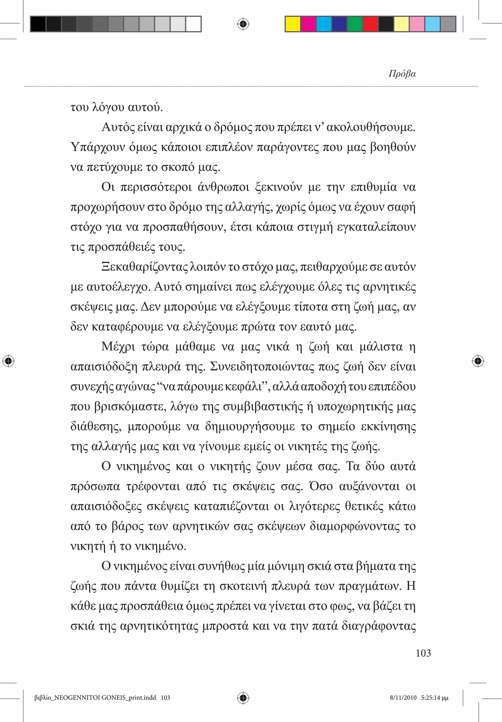 Πρόβα


          του λόγου αυτού.
          	     Αυτός είναι αρχικά ο δρόμος που πρέπει ν’ ακολουθήσουμε.
          Υπάρχουν όμως κάποιοι επιπλέον παράγοντες που μας βοηθούν
          να πετύχουμε το σκοπό μας.
          	     Οι περισσότεροι άνθρωποι ξεκινούν με την επιθυμία να
          προχωρήσουν στο δρόμο της αλλαγής, χωρίς όμως να έχουν σαφή
          στόχο για να προσπαθήσουν, έτσι κάποια στιγμή εγκαταλείπουν
          τις προσπάθειές τους.
          	     Ξεκαθαρίζοντας λοιπόν το στόχο μας, πειθαρχούμε σε αυτόν
          με αυτοέλεγχο. Αυτό σημαίνει πως ελέγχουμε όλες τις αρνητικές
          σκέψεις μας. Δεν μπορούμε να ελέγξουμε τίποτα στη ζωή μας, αν
          δεν καταφέρουμε να ελέγξουμε πρώτα τον εαυτό μας.
          	     Μέχρι τώρα μάθαμε να μας νικά η ζωή και μάλιστα η
          απαισιόδοξη πλευρά της. Συνειδητοποιώντας πως ζωή δεν είναι
          συνεχής αγώνας “να πάρουμε κεφάλι”, αλλά αποδοχή του επιπέδου
          που βρισκόμαστε, λόγω της συμβιβαστικής ή υποχωρητικής μας
          διάθεσης, μπορούμε να δημιουργήσουμε το σημείο εκκίνησης
          της αλλαγής μας και να γίνουμε εμείς οι νικητές της ζωής.
          	     Ο νικημένος και ο νικητής ζουν μέσα σας. Τα δύο αυτά
          πρόσωπα τρέφονται από τις σκέψεις σας. Όσο αυξάνονται οι
          απαισιόδοξες σκέψεις καταπιέζονται οι λιγότερες θετικές κάτω
          από το βάρος των αρνητικών σας σκέψεων διαμορφώνοντας το
          νικητή ή το νικημένο.
          	     Ο νικημένος είναι συνήθως μία μόνιμη σκιά στα βήματα της
          ζωής που πάντα θυμίζει τη σκοτεινή πλευρά των πραγμάτων. Η
          κάθε μας προσπάθεια όμως πρέπει να γίνεται στο φως, να βάζει τη
          σκιά της αρνητικότητας μπροστά και να την πατά διαγράφοντας

                                                                            103


βιβλίο_NEOGENNITOI GONEIS_print.indd 103                            8/11/2010 5:25:14 μμ
 