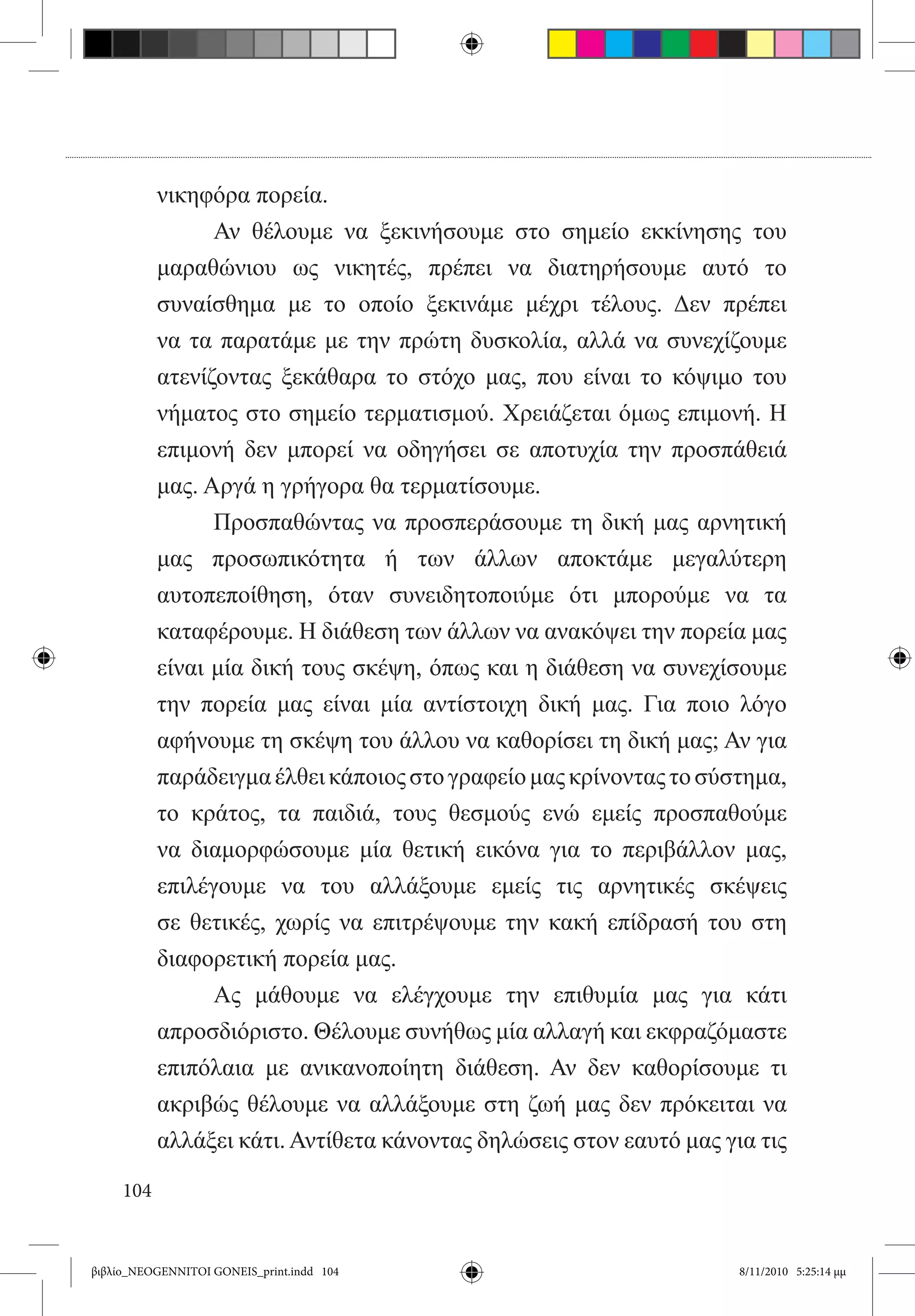 νικηφόρα πορεία.
           	     Αν θέλουμε να ξεκινήσουμε στο σημείο εκκίνησης του
           μαραθώνιου ως νικητές, πρέπει να διατηρήσουμε αυτό το
           συναίσθημα με το οποίο ξεκινάμε μέχρι τέλους. Δεν πρέπει
           να τα παρατάμε με την πρώτη δυσκολία, αλλά να συνεχίζουμε
           ατενίζοντας ξεκάθαρα το στόχο μας, που είναι το κόψιμο του
           νήματος στο σημείο τερματισμού. Χρειάζεται όμως επιμονή. Η
           επιμονή δεν μπορεί να οδηγήσει σε αποτυχία την προσπάθειά
           μας. Αργά η γρήγορα θα τερματίσουμε.
           	     Προσπαθώντας να προσπεράσουμε τη δική μας αρνητική
           μας προσωπικότητα ή των άλλων αποκτάμε μεγαλύτερη
           αυτοπεποίθηση, όταν συνειδητοποιύμε ότι μπορούμε να τα
           καταφέρουμε. Η διάθεση των άλλων να ανακόψει την πορεία μας
           είναι μία δική τους σκέψη, όπως και η διάθεση να συνεχίσουμε
           την πορεία μας είναι μία αντίστοιχη δική μας. Για ποιο λόγο
           αφήνουμε τη σκέψη του άλλου να καθορίσει τη δική μας; Αν για
           παράδειγμα έλθει κάποιος στο γραφείο μας κρίνοντας το σύστημα,
           το κράτος, τα παιδιά, τους θεσμούς ενώ εμείς προσπαθούμε
           να διαμορφώσουμε μία θετική εικόνα για το περιβάλλον μας,
           επιλέγουμε να του αλλάξουμε εμείς τις αρνητικές σκέψεις
           σε θετικές, χωρίς να επιτρέψουμε την κακή επίδρασή του στη
           διαφορετική πορεία μας.
           	     Ας μάθουμε να ελέγχουμε την επιθυμία μας για κάτι
           απροσδιόριστο. Θέλουμε συνήθως μία αλλαγή και εκφραζόμαστε
           επιπόλαια με ανικανοποίητη διάθεση. Αν δεν καθορίσουμε τι
           ακριβώς θέλουμε να αλλάξουμε στη ζωή μας δεν πρόκειται να
           αλλάξει κάτι. Αντίθετα κάνοντας δηλώσεις στον εαυτό μας για τις

     104


βιβλίο_NEOGENNITOI GONEIS_print.indd 104                             8/11/2010 5:25:14 μμ
 