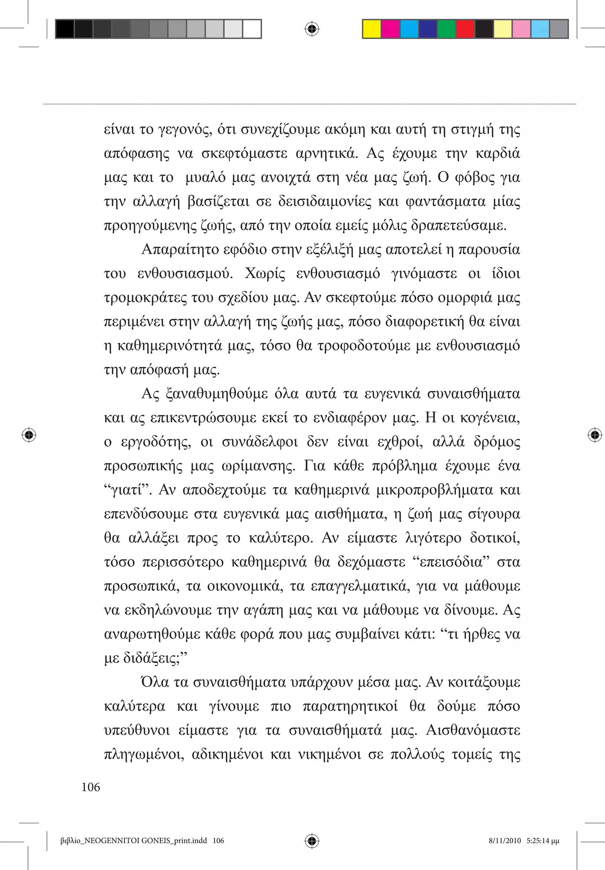 είναι το γεγονός, ότι συνεχίζουμε ακόμη και αυτή τη στιγμή της
           απόφασης να σκεφτόμαστε αρνητικά. Ας έχουμε την καρδιά
           μας και το   μυαλό μας ανοιχτά στη νέα μας ζωή. Ο φόβος για
           την αλλαγή βασίζεται σε δεισιδαιμονίες και φαντάσματα μίας
           προηγούμενης ζωής, από την οποία εμείς μόλις δραπετεύσαμε.
           	     Απαραίτητο εφόδιο στην εξέλιξή μας αποτελεί η παρουσία
           του ενθουσιασμού. Χωρίς ενθουσιασμό γινόμαστε οι ίδιοι
           τρομοκράτες του σχεδίου μας. Αν σκεφτούμε πόσο ομορφιά μας
           περιμένει στην αλλαγή της ζωής μας, πόσο διαφορετική θα είναι
           η καθημερινότητά μας, τόσο θα τροφοδοτούμε με ενθουσιασμό
           την απόφασή μας.
           	     Ας ξαναθυμηθούμε όλα αυτά τα ευγενικά συναισθήματα  
           και ας επικεντρώσουμε εκεί το ενδιαφέρον μας. Η οι κογένεια,
           ο εργοδότης, οι συνάδελφοι δεν είναι εχθροί, αλλά δρόμος
           προσωπικής μας ωρίμανσης. Για κάθε πρόβλημα έχουμε ένα
           “γιατί”. Αν αποδεχτούμε τα καθημερινά μικροπροβλήματα και
           επενδύσουμε στα ευγενικά μας αισθήματα, η ζωή μας σίγουρα
           θα αλλάξει προς το καλύτερο. Αν είμαστε λιγότερο δοτικοί,
           τόσο περισσότερο καθημερινά θα δεχόμαστε “επεισόδια” στα
           προσωπικά, τα οικονομικά, τα επαγγελματικά, για να μάθουμε
           να εκδηλώνουμε την αγάπη μας και να μάθουμε να δίνουμε. Ας
           αναρωτηθούμε κάθε φορά που μας συμβαίνει κάτι: “τι ήρθες να
           με διδάξεις;”
           	     Όλα τα συναισθήματα υπάρχουν μέσα μας. Αν κοιτάξουμε
           καλύτερα και γίνουμε πιο παρατηρητικοί θα δούμε πόσο
           υπεύθυνοι είμαστε για τα συναισθήματά μας. Αισθανόμαστε
           πληγωμένοι, αδικημένοι και νικημένοι σε πολλούς τομείς της

     106


βιβλίο_NEOGENNITOI GONEIS_print.indd 106                           8/11/2010 5:25:14 μμ
 