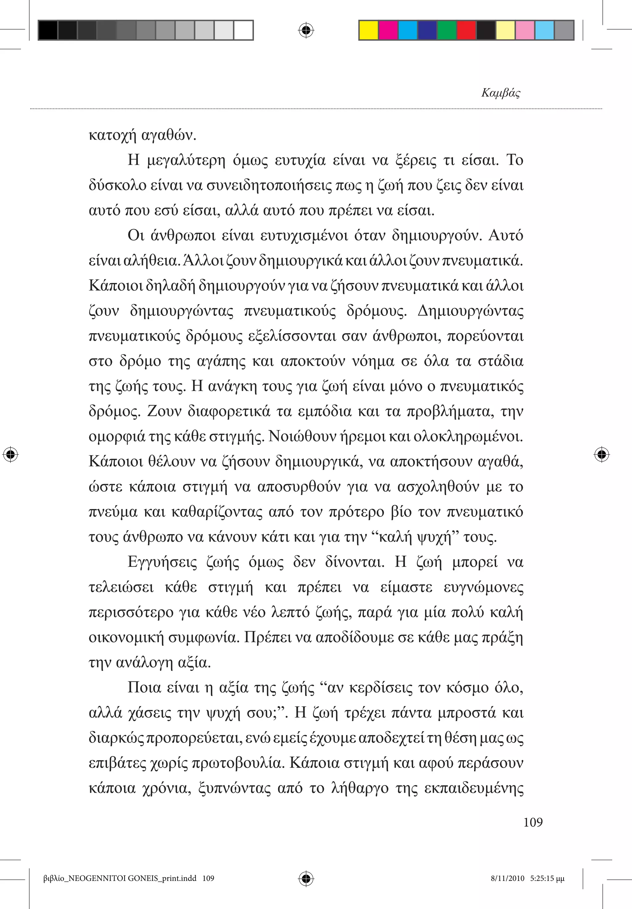 Καμβάς


          κατοχή αγαθών.
          	      Η μεγαλύτερη όμως ευτυχία είναι να ξέρεις τι είσαι. Το
          δύσκολο είναι να συνειδητοποιήσεις πως η ζωή που ζεις δεν είναι
          αυτό που εσύ είσαι, αλλά αυτό που πρέπει να είσαι.
          	     Οι άνθρωποι είναι ευτυχισμένοι όταν δημιουργούν. Αυτό
          είναι αλήθεια. Άλλοι ζουν δημιουργικά και άλλοι ζουν πνευματικά.
          Κάποιοι δηλαδή δημιουργούν για να ζήσουν πνευματικά και άλλοι
          ζουν δημιουργώντας πνευματικούς δρόμους. Δημιουργώντας
          πνευματικούς δρόμους εξελίσσονται σαν άνθρωποι, πορεύονται
          στο δρόμο της αγάπης και αποκτούν νόημα σε όλα τα στάδια
          της ζωής τους. Η ανάγκη τους για ζωή είναι μόνο ο πνευματικός
          δρόμος. Ζουν διαφορετικά τα εμπόδια και τα προβλήματα, την
          ομορφιά της κάθε στιγμής. Νοιώθουν ήρεμοι και ολοκληρωμένοι.
          Κάποιοι θέλουν να ζήσουν δημιουργικά, να αποκτήσουν αγαθά,
          ώστε κάποια στιγμή να αποσυρθούν για να ασχοληθούν με το
          πνεύμα και καθαρίζοντας από τον πρότερο βίο τον πνευματικό
          τους άνθρωπο να κάνουν κάτι και για την “καλή ψυχή” τους.
          	     Εγγυήσεις ζωής όμως δεν δίνονται. Η ζωή μπορεί να
          τελειώσει κάθε στιγμή και πρέπει να είμαστε ευγνώμονες
          περισσότερο για κάθε νέο λεπτό ζωής, παρά για μία πολύ καλή
          οικονομική συμφωνία. Πρέπει να αποδίδουμε σε κάθε μας πράξη
          την ανάλογη αξία.
          	     Ποια είναι η αξία της ζωής “αν κερδίσεις τον κόσμο όλο,
          αλλά χάσεις την ψυχή σου;”. Η ζωή τρέχει πάντα μπροστά και
          διαρκώς προπορεύεται, ενώ εμείς έχουμε αποδεχτεί τη θέση μας ως
          επιβάτες χωρίς πρωτοβουλία. Κάποια στιγμή και αφού περάσουν
          κάποια χρόνια, ξυπνώντας από το λήθαργο της εκπαιδευμένης  

                                                                            109


βιβλίο_NEOGENNITOI GONEIS_print.indd 109                            8/11/2010 5:25:15 μμ
 