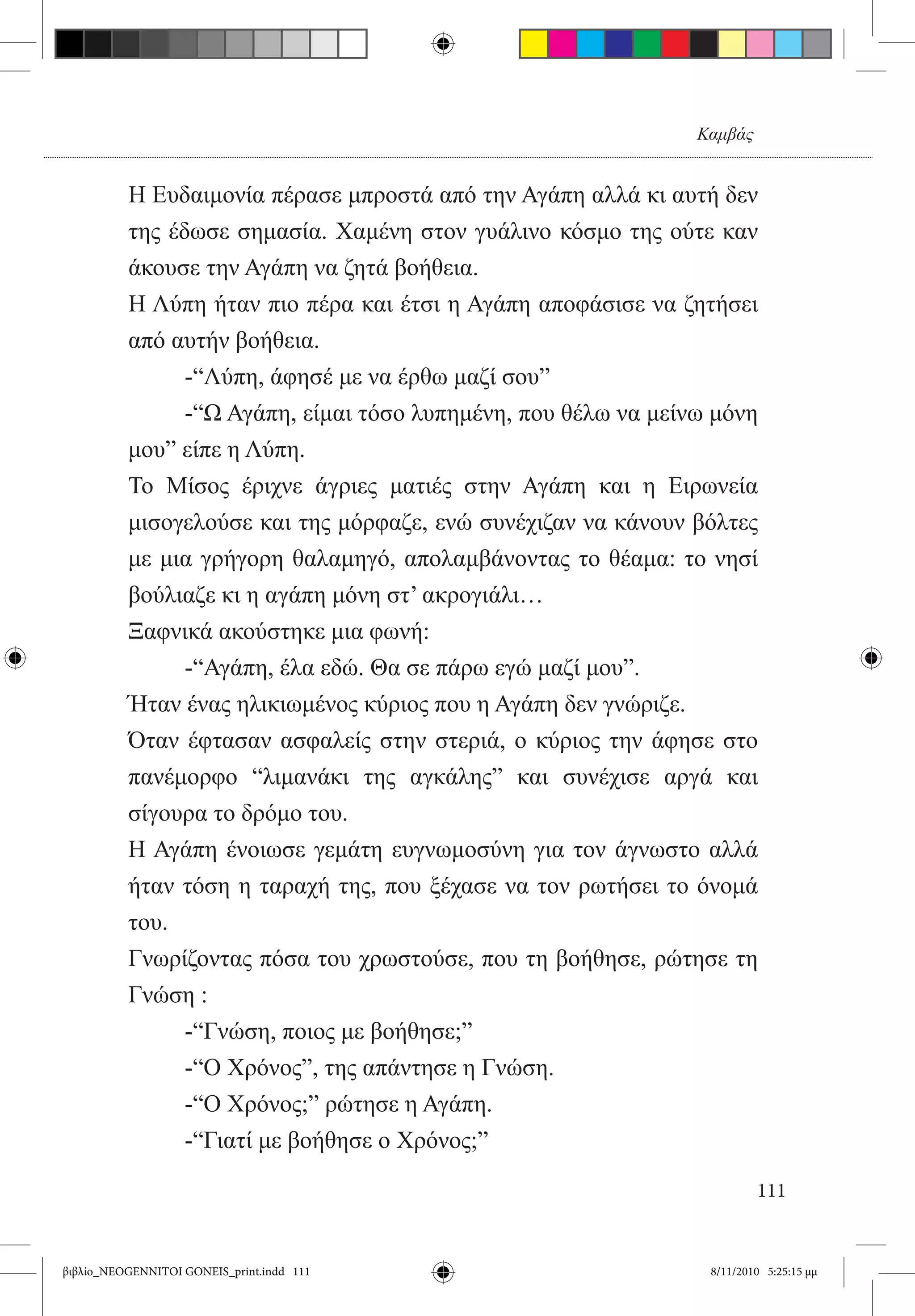 Καμβάς


          Η Ευδαιμονία πέρασε μπροστά από την Αγάπη αλλά κι αυτή δεν
          της έδωσε σημασία. Χαμένη στον γυάλινο κόσμο της ούτε καν
          άκουσε την Αγάπη να ζητά βοήθεια.
          Η Λύπη ήταν πιο πέρα και έτσι η Αγάπη αποφάσισε να ζητήσει
          από αυτήν βοήθεια.
          	     -“Λύπη, άφησέ με να έρθω μαζί σου”
          	     -“Ω Αγάπη, είμαι τόσο λυπημένη, που θέλω να μείνω μόνη
          μου” είπε η Λύπη.
          Το Μίσος έριχνε άγριες ματιές στην Αγάπη και η Ειρωνεία
          μισογελούσε και της μόρφαζε, ενώ συνέχιζαν να κάνουν βόλτες
          με μια γρήγορη θαλαμηγό, απολαμβάνοντας το θέαμα: το νησί
          βούλιαζε κι η αγάπη μόνη στ’ ακρογιάλι…
          Ξαφνικά ακούστηκε μια φωνή:
          	     -“Αγάπη, έλα εδώ. Θα σε πάρω εγώ μαζί μου”.
          Ήταν ένας ηλικιωμένος κύριος που η Αγάπη δεν γνώριζε.
          Όταν έφτασαν ασφαλείς στην στεριά, ο κύριος την άφησε στο
          πανέμορφο “λιμανάκι της αγκάλης” και συνέχισε αργά και
          σίγουρα το δρόμο του.
          Η Αγάπη ένοιωσε γεμάτη ευγνωμοσύνη για τον άγνωστο αλλά
          ήταν τόση η ταραχή της, που ξέχασε να τον ρωτήσει το όνομά
          του.
          Γνωρίζοντας πόσα του χρωστούσε, που τη βοήθησε, ρώτησε τη
          Γνώση :
          	     -“Γνώση, ποιος με βοήθησε;”
          	     -“Ο Χρόνος”, της απάντησε η Γνώση.
          	     -“Ο Χρόνος;” ρώτησε η Αγάπη.
          	     -“Γιατί με βοήθησε ο Χρόνος;”

                                                                         111


βιβλίο_NEOGENNITOI GONEIS_print.indd 111                         8/11/2010 5:25:15 μμ
 