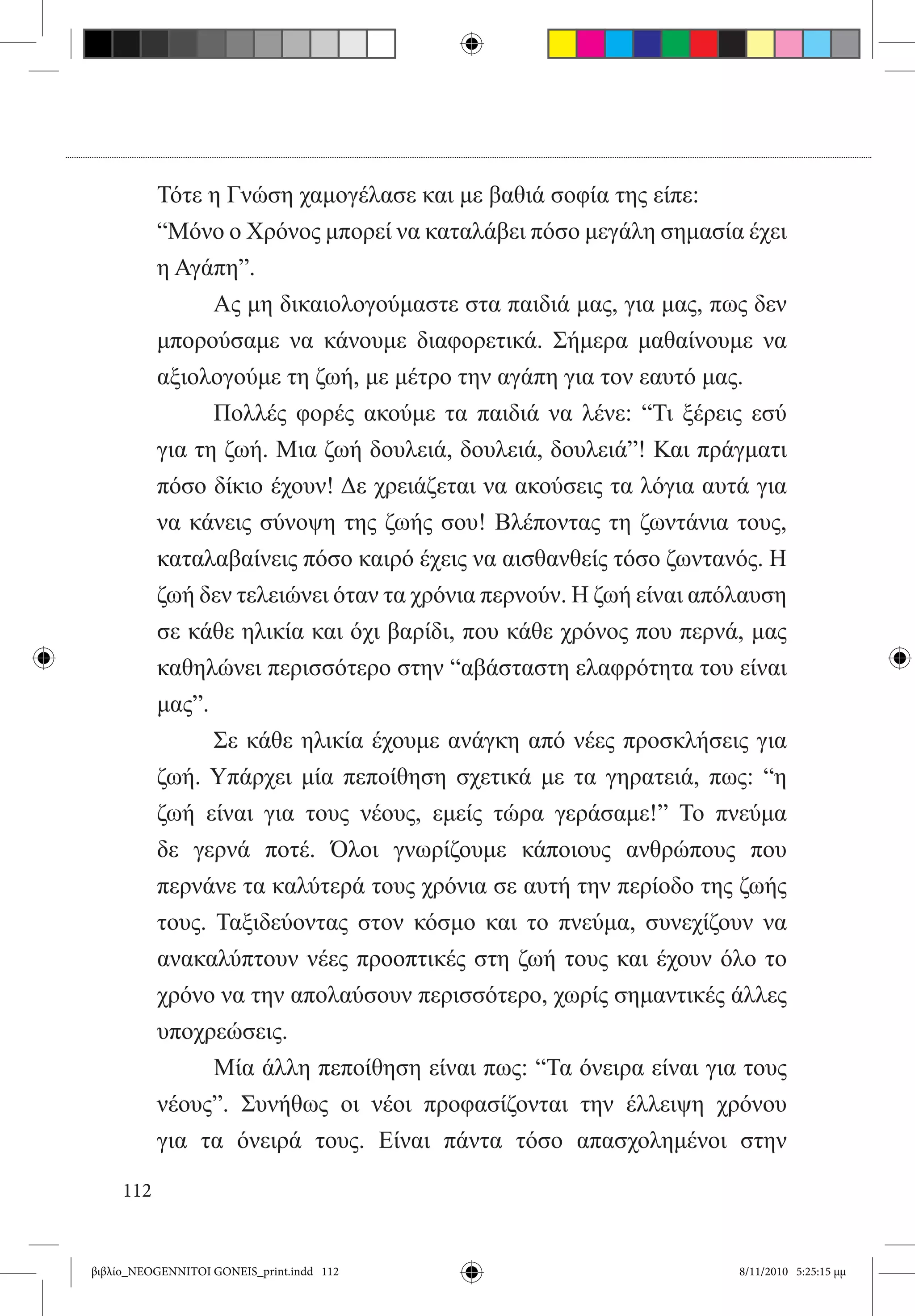 Τότε η Γνώση χαμογέλασε και με βαθιά σοφία της είπε:
           “Μόνο ο Χρόνος μπορεί να καταλάβει πόσο μεγάλη σημασία έχει
           η Αγάπη”.
           	     Ας μη δικαιολογούμαστε στα παιδιά μας, για μας, πως δεν
           μπορούσαμε να κάνουμε διαφορετικά. Σήμερα μαθαίνουμε να
           αξιολογούμε τη ζωή, με μέτρο την αγάπη για τον εαυτό μας.
           	     Πολλές φορές ακούμε τα παιδιά να λένε: “Τι ξέρεις εσύ
           για τη ζωή. Μια ζωή δουλειά, δουλειά, δουλειά”! Και πράγματι
           πόσο δίκιο έχουν! Δε χρειάζεται να ακούσεις τα λόγια αυτά για
           να κάνεις σύνοψη της ζωής σου! Βλέποντας τη ζωντάνια τους,
           καταλαβαίνεις πόσο καιρό έχεις να αισθανθείς τόσο ζωντανός. Η
           ζωή δεν τελειώνει όταν τα χρόνια περνούν. Η ζωή είναι απόλαυση
           σε κάθε ηλικία και όχι βαρίδι, που κάθε χρόνος που περνά, μας
           καθηλώνει περισσότερο στην “αβάσταστη ελαφρότητα του είναι
           μας”.
           	     Σε κάθε ηλικία έχουμε ανάγκη από νέες προσκλήσεις για
           ζωή. Υπάρχει μία πεποίθηση σχετικά με τα γηρατειά, πως: “η
           ζωή είναι για τους νέους, εμείς τώρα γεράσαμε!” Το πνεύμα
           δε γερνά ποτέ. Όλοι γνωρίζουμε κάποιους ανθρώπους που
           περνάνε τα καλύτερά τους χρόνια σε αυτή την περίοδο της ζωής
           τους. Ταξιδεύοντας στον κόσμο και το πνεύμα, συνεχίζουν να
           ανακαλύπτουν νέες προοπτικές στη ζωή τους και έχουν όλο το
           χρόνο να την απολαύσουν περισσότερο, χωρίς σημαντικές άλλες
           υποχρεώσεις.
           	     Μία άλλη πεποίθηση είναι πως: “Τα όνειρα είναι για τους
           νέους”. Συνήθως οι νέοι προφασίζονται την έλλειψη χρόνου
           για τα όνειρά τους. Είναι πάντα τόσο απασχολημένοι στην

     112


βιβλίο_NEOGENNITOI GONEIS_print.indd 112                            8/11/2010 5:25:15 μμ
 