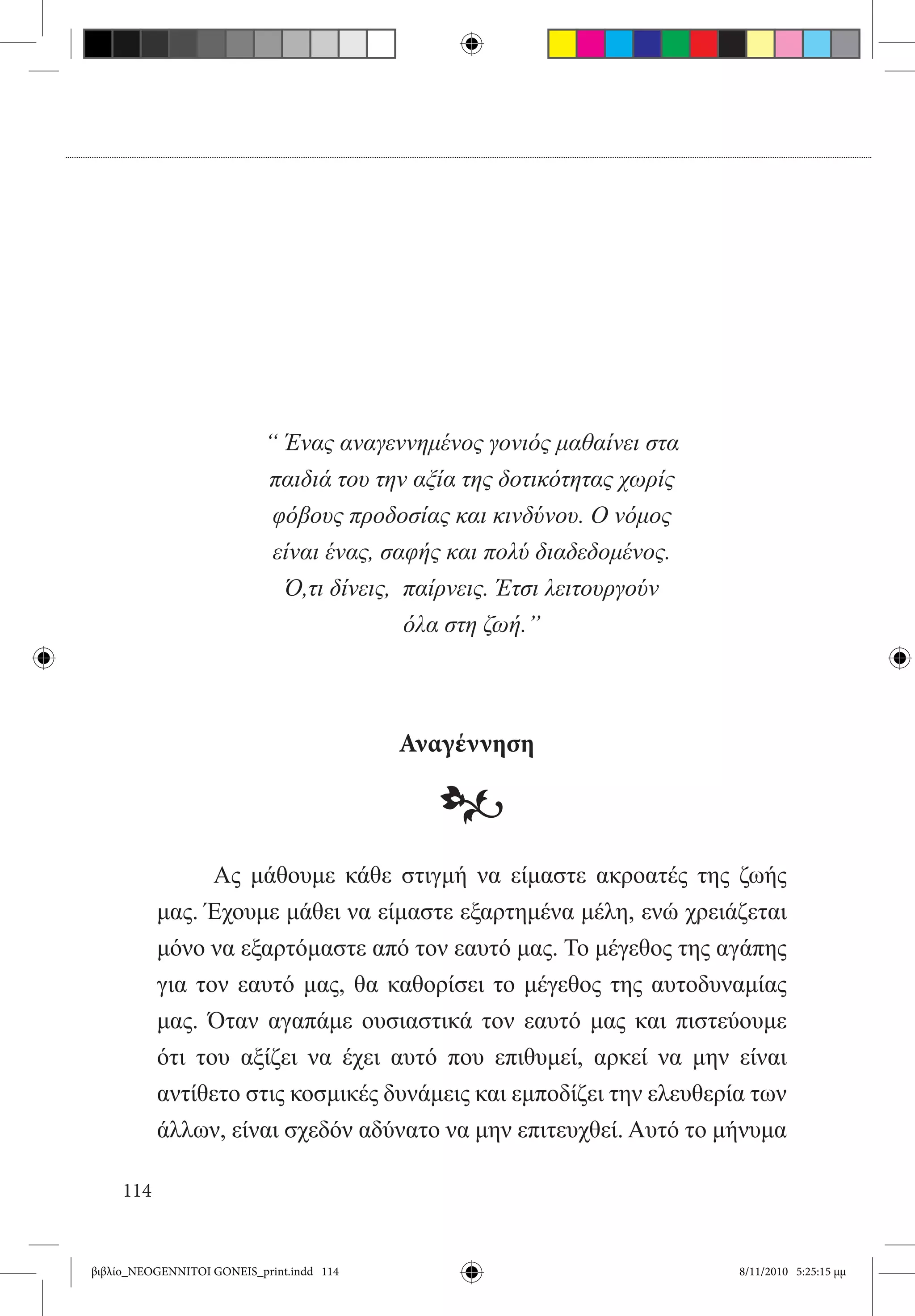 “ Ένας αναγεννημένος γονιός μαθαίνει στα
                           παιδιά του την αξία της δοτικότητας χωρίς
                            φόβους προδοσίας και κινδύνου. Ο νόμος
                            είναι ένας, σαφής και πολύ διαδεδομένος.
                             Ό,τι δίνεις, παίρνεις. Έτσι λειτουργούν
                                          όλα στη ζωή.”



                                           Αναγέννηση

                                             •
           	     Ας μάθουμε κάθε στιγμή να είμαστε ακροατές της ζωής
           μας. Έχουμε μάθει να είμαστε εξαρτημένα μέλη, ενώ χρειάζεται
           μόνο να εξαρτόμαστε από τον εαυτό μας. Το μέγεθος της αγάπης
           για τον εαυτό μας, θα καθορίσει το μέγεθος της αυτοδυναμίας
           μας. Όταν αγαπάμε ουσιαστικά τον εαυτό μας και πιστεύουμε
           ότι του αξίζει να έχει αυτό που επιθυμεί, αρκεί να μην είναι
           αντίθετο στις κοσμικές δυνάμεις και εμποδίζει την ελευθερία των
           άλλων, είναι σχεδόν αδύνατο να μην επιτευχθεί. Αυτό το μήνυμα

     114


βιβλίο_NEOGENNITOI GONEIS_print.indd 114                               8/11/2010 5:25:15 μμ
 