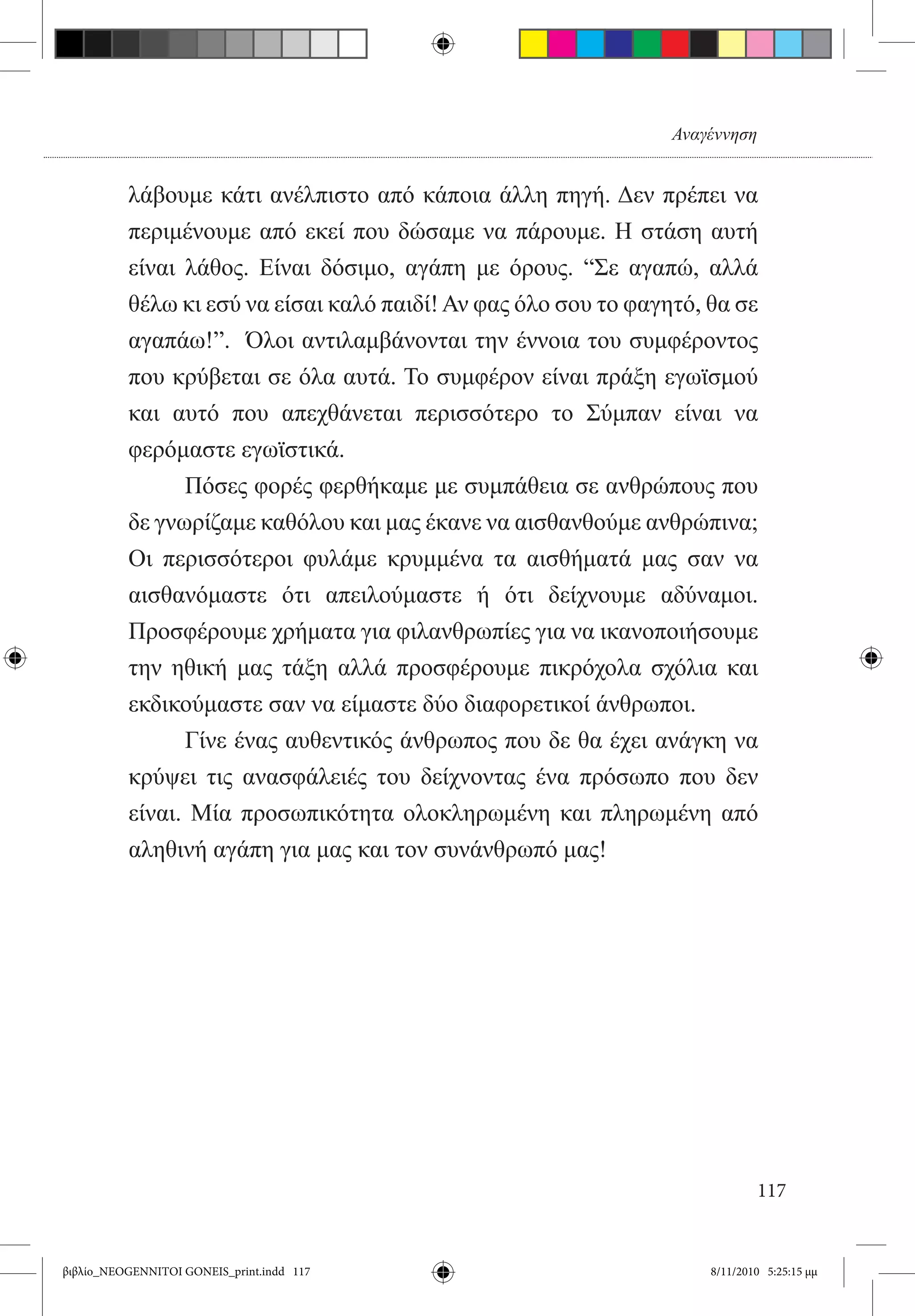 Αναγέννηση


          λάβουμε κάτι ανέλπιστο από κάποια άλλη πηγή. Δεν πρέπει να
          περιμένουμε από εκεί που δώσαμε να πάρουμε. Η στάση αυτή
          είναι λάθος. Είναι δόσιμο, αγάπη με όρους. “Σε αγαπώ, αλλά
          θέλω κι εσύ να είσαι καλό παιδί! Αν φας όλο σου το φαγητό, θα σε
          αγαπάω!”.  Όλοι αντιλαμβάνονται την έννοια του συμφέροντος
          που κρύβεται σε όλα αυτά. Το συμφέρον είναι πράξη εγωϊσμού
          και αυτό που απεχθάνεται περισσότερο το Σύμπαν είναι να
          φερόμαστε εγωϊστικά.
          	     Πόσες φορές φερθήκαμε με συμπάθεια σε ανθρώπους που
          δε γνωρίζαμε καθόλου και μας έκανε να αισθανθούμε ανθρώπινα;
          Οι περισσότεροι φυλάμε κρυμμένα τα αισθήματά μας σαν να
          αισθανόμαστε ότι απειλούμαστε ή ότι δείχνουμε αδύναμοι.
          Προσφέρουμε χρήματα για φιλανθρωπίες για να ικανοποιήσουμε
          την ηθική μας τάξη αλλά προσφέρουμε πικρόχολα σχόλια και
          εκδικούμαστε σαν να είμαστε δύο διαφορετικοί άνθρωποι.
          	     Γίνε ένας αυθεντικός άνθρωπος που δε θα έχει ανάγκη να
          κρύψει τις ανασφάλειές του δείχνοντας ένα πρόσωπο που δεν
          είναι. Μία προσωπικότητα ολοκληρωμένη και πληρωμένη από
          αληθινή αγάπη για μας και τον συνάνθρωπό μας!




                                                                             117


βιβλίο_NEOGENNITOI GONEIS_print.indd 117                             8/11/2010 5:25:15 μμ
 