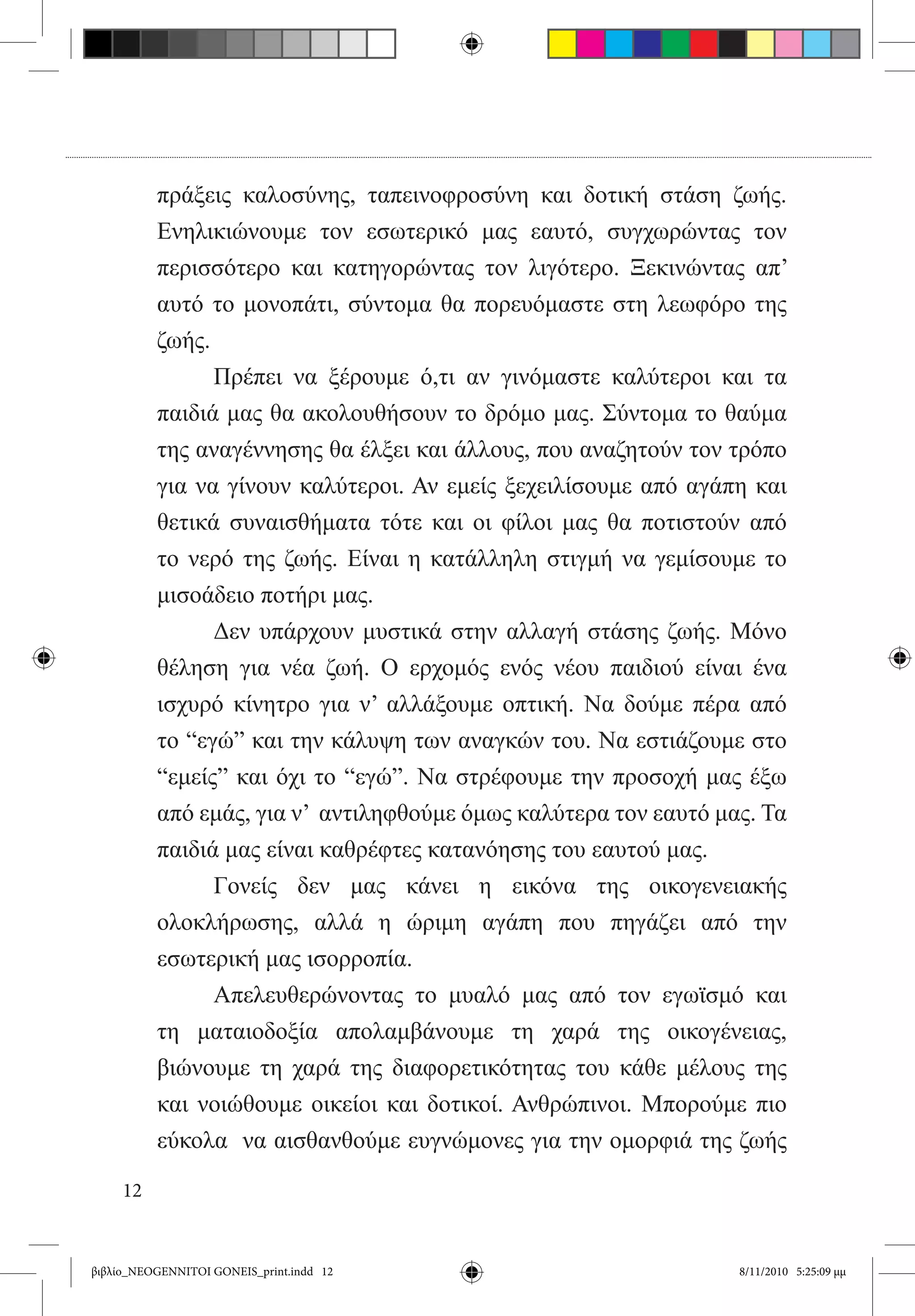 πράξεις καλοσύνης, ταπεινοφροσύνη και δοτική στάση ζωής.
          Ενηλικιώνουμε τον εσωτερικό μας εαυτό, συγχωρώντας τον
          περισσότερο και κατηγορώντας τον λιγότερο. Ξεκινώντας απ’
          αυτό το μονοπάτι, σύντομα θα πορευόμαστε στη λεωφόρο της
          ζωής.
          	     Πρέπει να ξέρουμε ό,τι αν γινόμαστε καλύτεροι και τα
          παιδιά μας θα ακολουθήσουν το δρόμο μας. Σύντομα το θαύμα
          της αναγέννησης θα έλξει και άλλους, που αναζητούν τον τρόπο
          για να γίνουν καλύτεροι. Αν εμείς ξεχειλίσουμε από αγάπη και
          θετικά συναισθήματα τότε και οι φίλοι μας θα ποτιστούν από
          το νερό της ζωής. Είναι η κατάλληλη στιγμή να γεμίσουμε το
          μισοάδειο ποτήρι μας.
          	     Δεν υπάρχουν μυστικά στην αλλαγή στάσης ζωής. Μόνο
          θέληση για νέα ζωή. Ο ερχομός ενός νέου παιδιού είναι ένα
          ισχυρό κίνητρο για ν’ αλλάξουμε οπτική. Να δούμε πέρα από
          το “εγώ” και την κάλυψη των αναγκών του. Να εστιάζουμε στο
          “εμείς” και όχι το “εγώ”. Να στρέφουμε την προσοχή μας έξω
          από εμάς, για ν’  αντιληφθούμε όμως καλύτερα τον εαυτό μας. Τα
          παιδιά μας είναι καθρέφτες κατανόησης του εαυτού μας.
          	     Γονείς δεν μας κάνει η εικόνα της οικογενειακής
          ολοκλήρωσης, αλλά η ώριμη αγάπη που πηγάζει από την
          εσωτερική μας ισορροπία.  
          	     Απελευθερώνοντας το μυαλό μας από τον εγωϊσμό και
          τη ματαιοδοξία απολαμβάνουμε τη χαρά της οικογένειας,
          βιώνουμε τη χαρά της διαφορετικότητας του κάθε μέλους της
          και νοιώθουμε οικείοι και δοτικοί. Ανθρώπινοι. Μπορούμε πιο
          εύκολα  να αισθανθούμε ευγνώμονες για την ομορφιά της ζωής

     12


βιβλίο_NEOGENNITOI GONEIS_print.indd 12                            8/11/2010 5:25:09 μμ
 