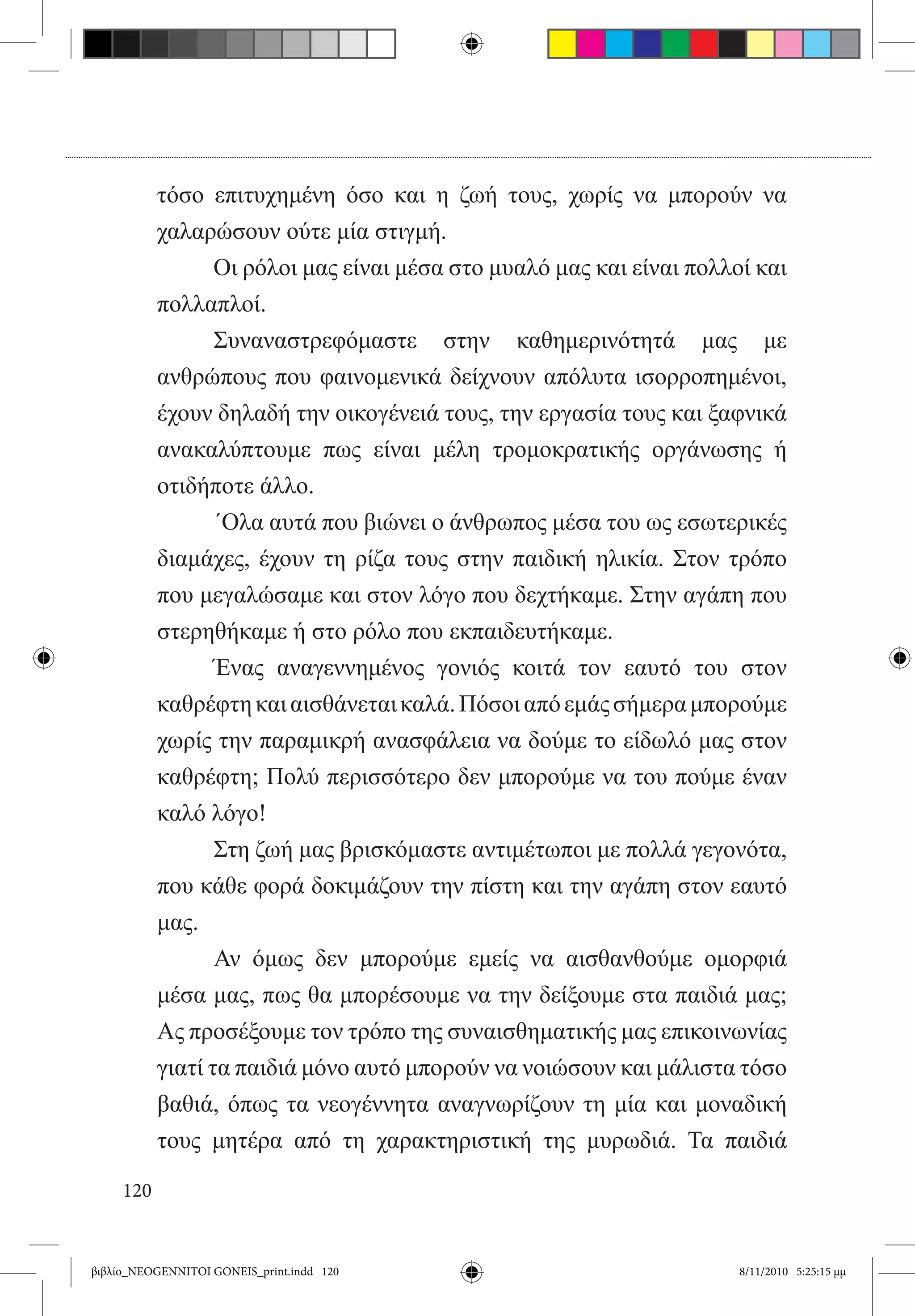 τόσο επιτυχημένη όσο και η ζωή τους, χωρίς να μπορούν να
           χαλαρώσουν ούτε μία στιγμή.
           	      Οι ρόλοι μας είναι μέσα στο μυαλό μας και είναι πολλοί και
           πολλαπλοί.
           	      Συναναστρεφόμαστε στην καθημερινότητά μας με
           ανθρώπους που φαινομενικά δείχνουν απόλυτα ισορροπημένοι,
           έχουν δηλαδή την οικογένειά τους, την εργασία τους και ξαφνικά
           ανακαλύπτουμε πως είναι μέλη τρομοκρατικής οργάνωσης ή
           οτιδήποτε άλλο.
           	      ΄Ολα αυτά που βιώνει ο άνθρωπος μέσα του ως εσωτερικές
           διαμάχες, έχουν τη ρίζα τους στην παιδική ηλικία. Στον τρόπο
           που μεγαλώσαμε και στον λόγο που δεχτήκαμε. Στην αγάπη που
           στερηθήκαμε ή στο ρόλο που εκπαιδευτήκαμε.
           	      Ένας αναγεννημένος γονιός κοιτά τον εαυτό του στον
           καθρέφτη και αισθάνεται καλά. Πόσοι από εμάς σήμερα μπορούμε
           χωρίς την παραμικρή ανασφάλεια να δούμε το είδωλό μας στον
           καθρέφτη; Πολύ περισσότερο δεν μπορούμε να του πούμε έναν
           καλό λόγο!
           	      Στη ζωή μας βρισκόμαστε αντιμέτωποι με πολλά γεγονότα,
           που κάθε φορά δοκιμάζουν την πίστη και την αγάπη στον εαυτό
           μας.
           	      Αν όμως δεν μπορούμε εμείς να αισθανθούμε ομορφιά
           μέσα μας, πως θα μπορέσουμε να την δείξουμε στα παιδιά μας;
           Ας προσέξουμε τον τρόπο της συναισθηματικής μας επικοινωνίας
           γιατί τα παιδιά μόνο αυτό μπορούν να νοιώσουν και μάλιστα τόσο
           βαθιά, όπως τα νεογέννητα αναγνωρίζουν τη μία και μοναδική
           τους μητέρα από τη χαρακτηριστική της μυρωδιά. Τα παιδιά

     120


βιβλίο_NEOGENNITOI GONEIS_print.indd 120                               8/11/2010 5:25:15 μμ
 