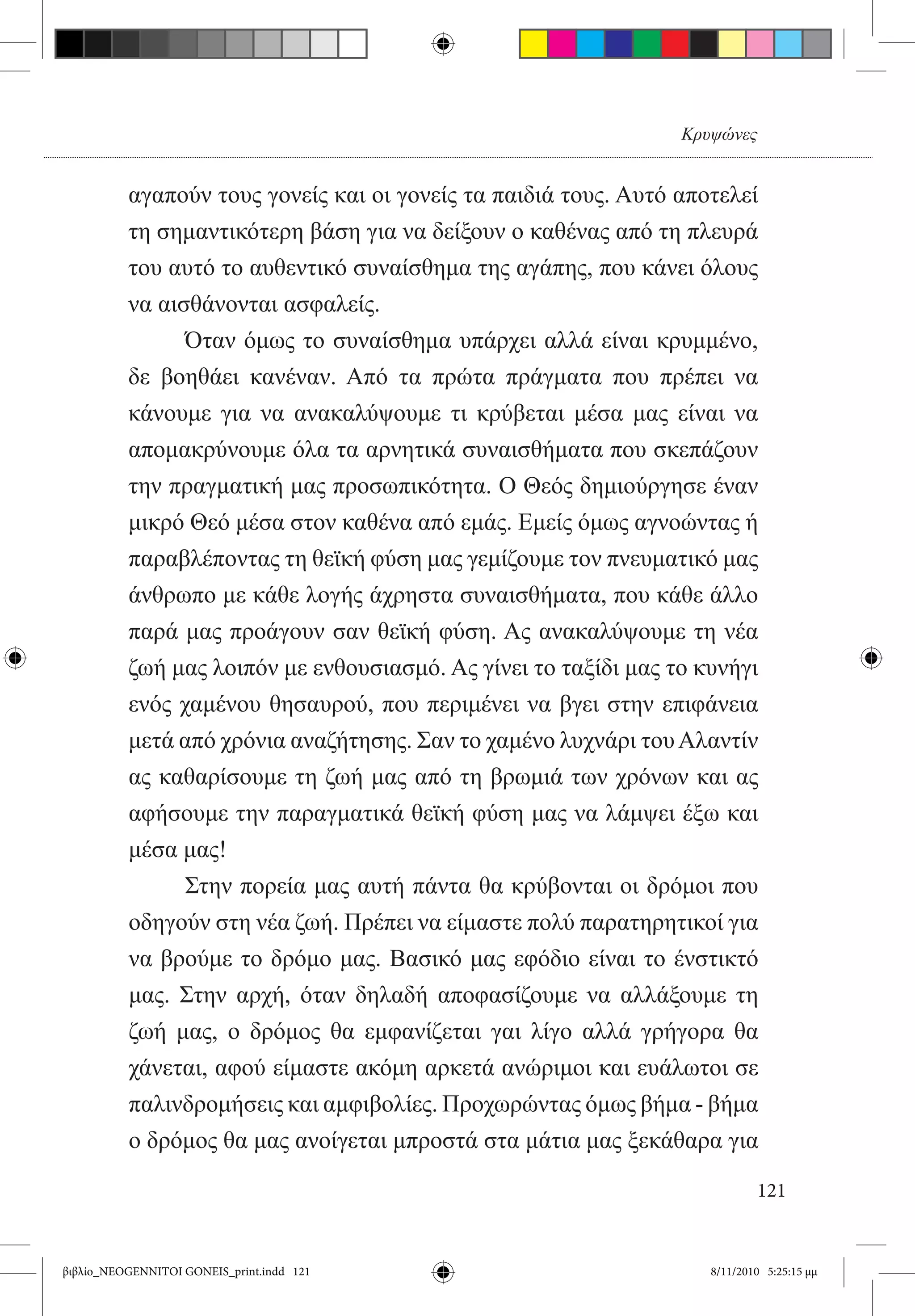 Κρυψώνες


          αγαπούν τους γονείς και οι γονείς τα παιδιά τους. Αυτό αποτελεί
          τη σημαντικότερη βάση για να δείξουν ο καθένας από τη πλευρά
          του αυτό το αυθεντικό συναίσθημα της αγάπης, που κάνει όλους
          να αισθάνονται ασφαλείς.
          	     Όταν όμως το συναίσθημα υπάρχει αλλά είναι κρυμμένο,
          δε βοηθάει κανέναν. Από τα πρώτα πράγματα που πρέπει να
          κάνουμε για να ανακαλύψουμε τι κρύβεται μέσα μας είναι να
          απομακρύνουμε όλα τα αρνητικά συναισθήματα που σκεπάζουν
          την πραγματική μας προσωπικότητα. Ο Θεός δημιούργησε έναν
          μικρό Θεό μέσα στον καθένα από εμάς. Εμείς όμως αγνοώντας ή
          παραβλέποντας τη θεϊκή φύση μας γεμίζουμε τον πνευματικό μας
          άνθρωπο με κάθε λογής άχρηστα συναισθήματα, που κάθε άλλο
          παρά μας προάγουν σαν θεϊκή φύση. Ας ανακαλύψουμε τη νέα
          ζωή μας λοιπόν με ενθουσιασμό. Ας γίνει το ταξίδι μας το κυνήγι
          ενός χαμένου θησαυρού, που περιμένει να βγει στην επιφάνεια
          μετά από χρόνια αναζήτησης. Σαν το χαμένο λυχνάρι του Αλαντίν
          ας καθαρίσουμε τη ζωή μας από τη βρωμιά των χρόνων και ας
          αφήσουμε την παραγματικά θεϊκή φύση μας να λάμψει έξω και
          μέσα μας!
          	     Στην πορεία μας αυτή πάντα θα κρύβονται οι δρόμοι που
          οδηγούν στη νέα ζωή. Πρέπει να είμαστε πολύ παρατηρητικοί για
          να βρούμε το δρόμο μας. Βασικό μας εφόδιο είναι το ένστικτό
          μας. Στην αρχή, όταν δηλαδή αποφασίζουμε να αλλάξουμε τη
          ζωή μας, ο δρόμος θα εμφανίζεται γαι λίγο αλλά γρήγορα θα
          χάνεται, αφού είμαστε ακόμη αρκετά ανώριμοι και ευάλωτοι σε
          παλινδρομήσεις και αμφιβολίες. Προχωρώντας όμως βήμα - βήμα
          ο δρόμος θα μας ανοίγεται μπροστά στα μάτια μας ξεκάθαρα για

                                                                            121


βιβλίο_NEOGENNITOI GONEIS_print.indd 121                            8/11/2010 5:25:15 μμ
 