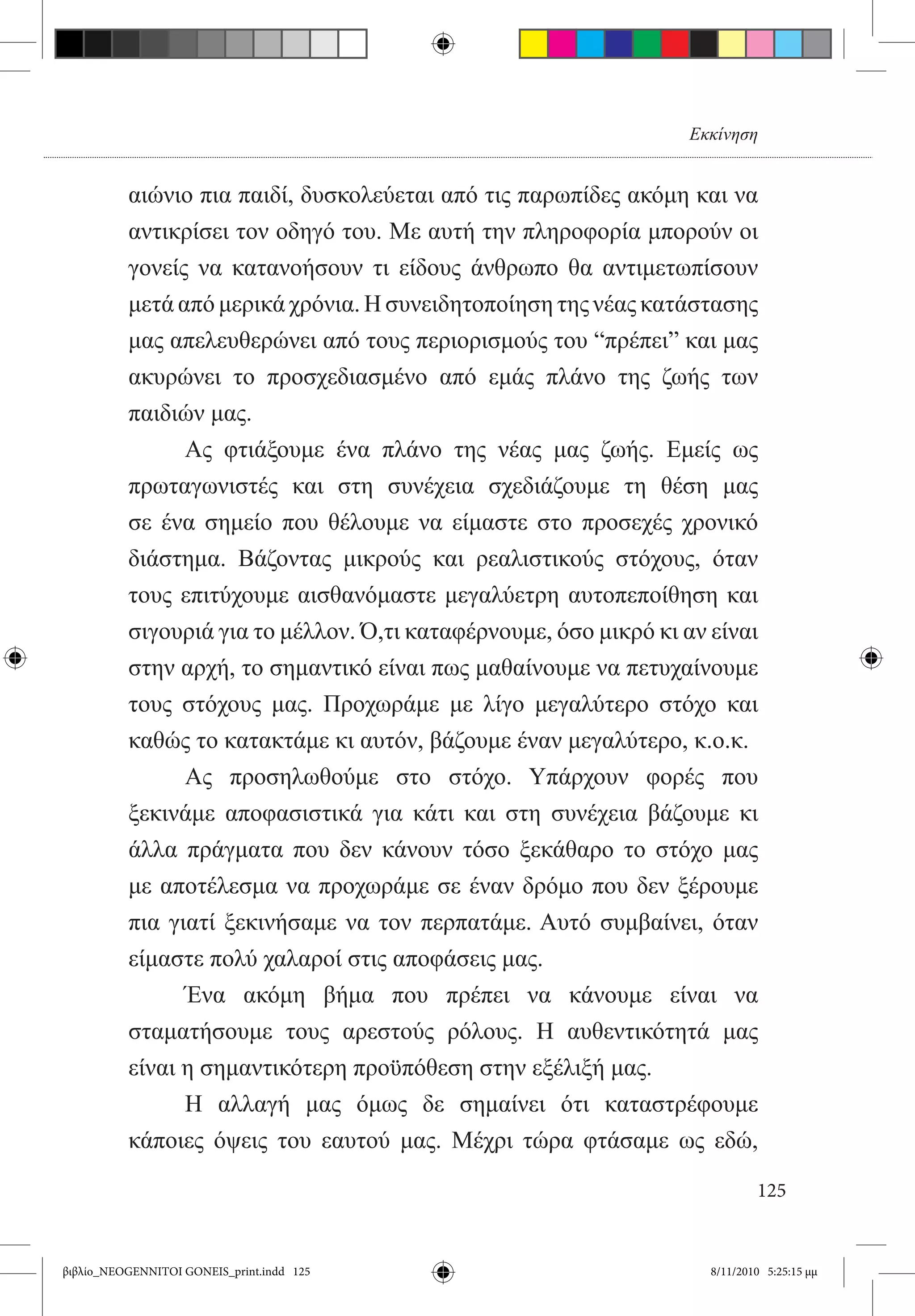 Εκκίνηση


          αιώνιο πια παιδί, δυσκολεύεται από τις παρωπίδες ακόμη και να
          αντικρίσει τον οδηγό του. Με αυτή την πληροφορία μπορούν οι
          γονείς να κατανοήσουν τι είδους άνθρωπο θα αντιμετωπίσουν
          μετά από μερικά χρόνια. Η συνειδητοποίηση της νέας κατάστασης
          μας απελευθερώνει από τους περιορισμούς του “πρέπει” και μας
          ακυρώνει το προσχεδιασμένο από εμάς πλάνο της ζωής των
          παιδιών μας.
          	     Ας φτιάξουμε ένα πλάνο της νέας μας ζωής. Εμείς ως
          πρωταγωνιστές και στη συνέχεια σχεδιάζουμε τη θέση μας
          σε ένα σημείο που θέλουμε να είμαστε στο προσεχές χρονικό
          διάστημα. Βάζοντας μικρούς και ρεαλιστικούς στόχους, όταν
          τους επιτύχουμε αισθανόμαστε μεγαλύετρη αυτοπεποίθηση και
          σιγουριά για το μέλλον. Ό,τι καταφέρνουμε, όσο μικρό κι αν είναι
          στην αρχή, το σημαντικό είναι πως μαθαίνουμε να πετυχαίνουμε
          τους στόχους μας. Προχωράμε με λίγο μεγαλύτερο στόχο και
          καθώς το κατακτάμε κι αυτόν, βάζουμε έναν μεγαλύτερο, κ.ο.κ.
          	     Ας προσηλωθούμε στο στόχο. Υπάρχουν φορές που
          ξεκινάμε αποφασιστικά για κάτι και στη συνέχεια βάζουμε κι
          άλλα πράγματα που δεν κάνουν τόσο ξεκάθαρο το στόχο μας
          με αποτέλεσμα να προχωράμε σε έναν δρόμο που δεν ξέρουμε
          πια γιατί ξεκινήσαμε να τον περπατάμε. Αυτό συμβαίνει, όταν
          είμαστε πολύ χαλαροί στις αποφάσεις μας.
          	     Ένα ακόμη βήμα που πρέπει να κάνουμε είναι να
          σταματήσουμε τους αρεστούς ρόλους. Η αυθεντικότητά μας
          είναι η σημαντικότερη προϋπόθεση στην εξέλιξή μας.
          	     Η αλλαγή μας όμως δε σημαίνει ότι καταστρέφουμε
          κάποιες όψεις του εαυτού μας. Μέχρι τώρα φτάσαμε ως εδώ,

                                                                             125


βιβλίο_NEOGENNITOI GONEIS_print.indd 125                             8/11/2010 5:25:15 μμ
 