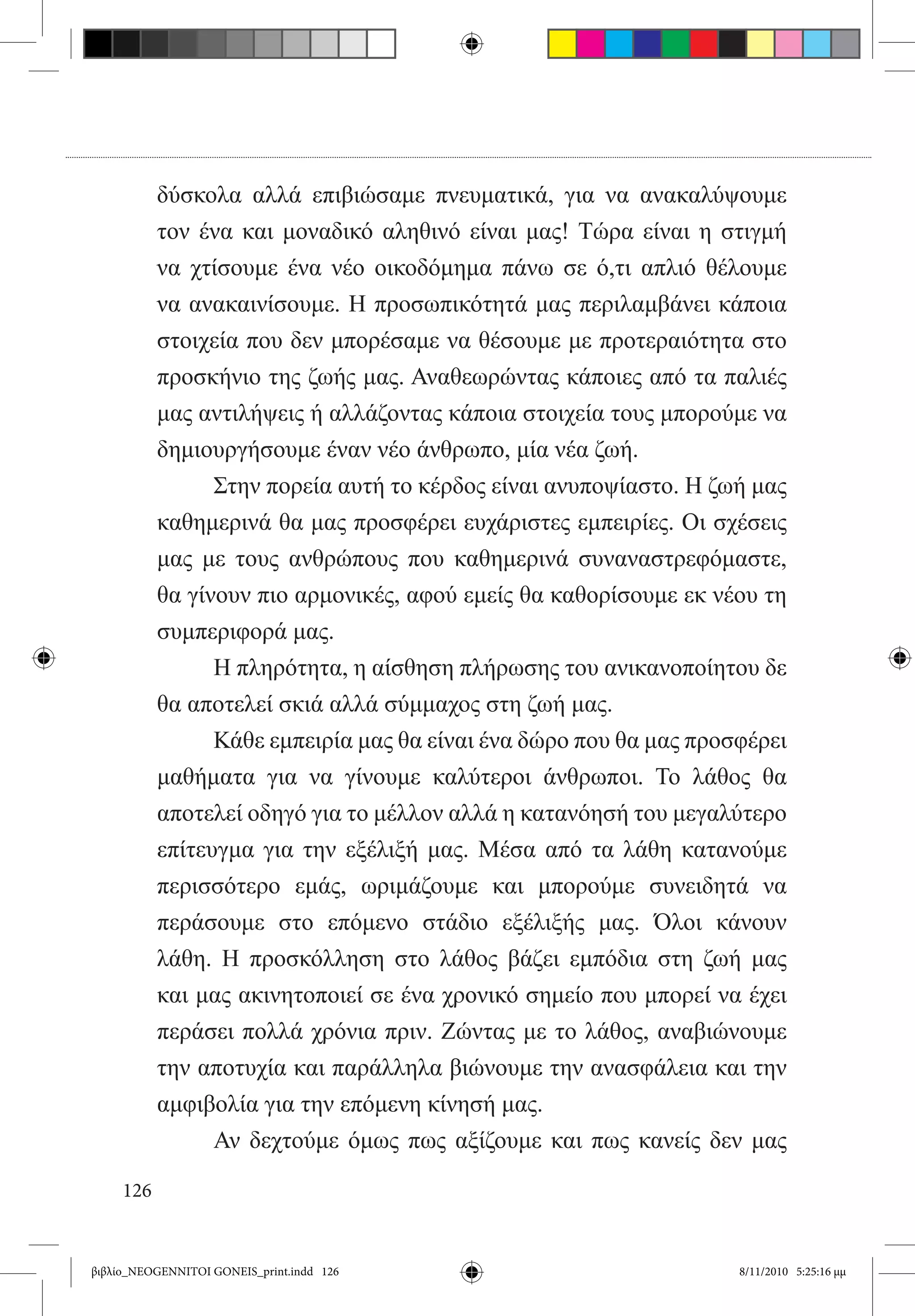 δύσκολα αλλά επιβιώσαμε πνευματικά, για να ανακαλύψουμε
           τον ένα και μοναδικό αληθινό είναι μας! Τώρα είναι η στιγμή
           να χτίσουμε ένα νέο οικοδόμημα πάνω σε ό,τι απλιό θέλουμε
           να ανακαινίσουμε. Η προσωπικότητά μας περιλαμβάνει κάποια
           στοιχεία που δεν μπορέσαμε να θέσουμε με προτεραιότητα στο
           προσκήνιο της ζωής μας. Αναθεωρώντας κάποιες από τα παλιές
           μας αντιλήψεις ή αλλάζοντας κάποια στοιχεία τους μπορούμε να
           δημιουργήσουμε έναν νέο άνθρωπο, μία νέα ζωή.
           	     Στην πορεία αυτή το κέρδος είναι ανυποψίαστο. Η ζωή μας
           καθημερινά θα μας προσφέρει ευχάριστες εμπειρίες. Οι σχέσεις
           μας με τους ανθρώπους που καθημερινά συναναστρεφόμαστε,
           θα γίνουν πιο αρμονικές, αφού εμείς θα καθορίσουμε εκ νέου τη
           συμπεριφορά μας.
           	     Η πληρότητα, η αίσθηση πλήρωσης του ανικανοποίητου δε
           θα αποτελεί σκιά αλλά σύμμαχος στη ζωή μας.
           	     Κάθε εμπειρία μας θα είναι ένα δώρο που θα μας προσφέρει
           μαθήματα για να γίνουμε καλύτεροι άνθρωποι. Το λάθος θα
           αποτελεί οδηγό για το μέλλον αλλά η κατανόησή του μεγαλύτερο
           επίτευγμα για την εξέλιξή μας. Μέσα από τα λάθη κατανούμε
           περισσότερο εμάς, ωριμάζουμε και μπορούμε συνειδητά να
           περάσουμε στο επόμενο στάδιο εξέλιξής μας. Όλοι κάνουν
           λάθη. Η προσκόλληση στο λάθος βάζει εμπόδια στη ζωή μας
           και μας ακινητοποιεί σε ένα χρονικό σημείο που μπορεί να έχει
           περάσει πολλά χρόνια πριν. Ζώντας με το λάθος, αναβιώνουμε
           την αποτυχία και παράλληλα βιώνουμε την ανασφάλεια και την
           αμφιβολία για την επόμενη κίνησή μας.
           	     Αν δεχτούμε όμως πως αξίζουμε και πως κανείς δεν μας

     126


βιβλίο_NEOGENNITOI GONEIS_print.indd 126                            8/11/2010 5:25:16 μμ
 