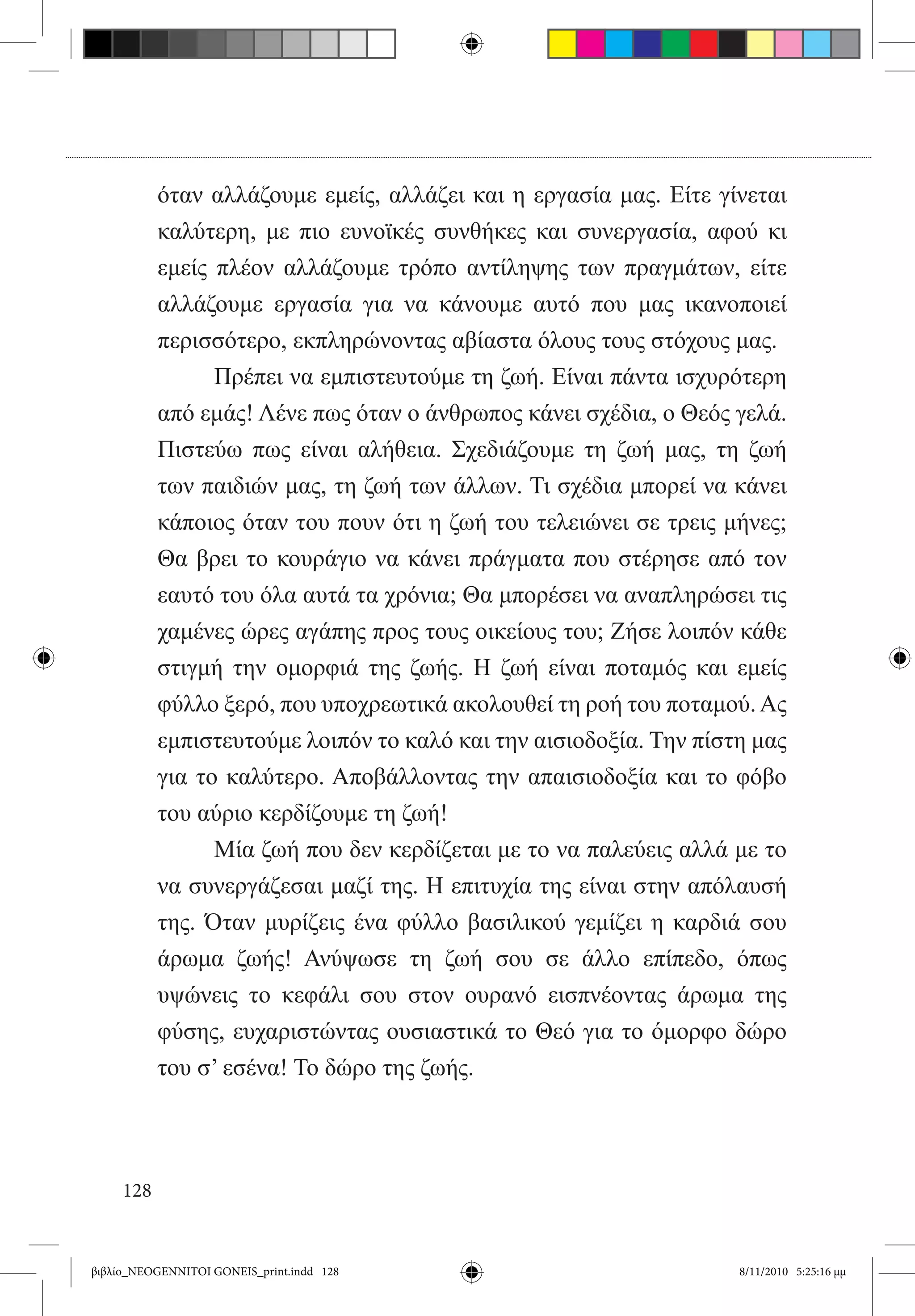 όταν αλλάζουμε εμείς, αλλάζει και η εργασία μας. Είτε γίνεται
           καλύτερη, με πιο ευνοϊκές συνθήκες και συνεργασία, αφού κι
           εμείς πλέον αλλάζουμε τρόπο αντίληψης των πραγμάτων, είτε
           αλλάζουμε εργασία για να κάνουμε αυτό που μας ικανοποιεί
           περισσότερο, εκπληρώνοντας αβίαστα όλους τους στόχους μας.
           	     Πρέπει να εμπιστευτούμε τη ζωή. Είναι πάντα ισχυρότερη
           από εμάς! Λένε πως όταν ο άνθρωπος κάνει σχέδια, ο Θεός γελά.
           Πιστεύω πως είναι αλήθεια. Σχεδιάζουμε τη ζωή μας, τη ζωή
           των παιδιών μας, τη ζωή των άλλων. Τι σχέδια μπορεί να κάνει
           κάποιος όταν του πουν ότι η ζωή του τελειώνει σε τρεις μήνες;
           Θα βρει το κουράγιο να κάνει πράγματα που στέρησε από τον
           εαυτό του όλα αυτά τα χρόνια; Θα μπορέσει να αναπληρώσει τις
           χαμένες ώρες αγάπης προς τους οικείους του; Ζήσε λοιπόν κάθε
           στιγμή την ομορφιά της ζωής. Η ζωή είναι ποταμός και εμείς
           φύλλο ξερό, που υποχρεωτικά ακολουθεί τη ροή του ποταμού. Ας
           εμπιστευτούμε λοιπόν το καλό και την αισιοδοξία. Την πίστη μας
           για το καλύτερο. Αποβάλλοντας την απαισιοδοξία και το φόβο
           του αύριο κερδίζουμε τη ζωή!
           	     Μία ζωή που δεν κερδίζεται με το να παλεύεις αλλά με το
           να συνεργάζεσαι μαζί της. Η επιτυχία της είναι στην απόλαυσή
           της. Όταν μυρίζεις ένα φύλλο βασιλικού γεμίζει η καρδιά σου
           άρωμα ζωής! Ανύψωσε τη ζωή σου σε άλλο επίπεδο, όπως
           υψώνεις το κεφάλι σου στον ουρανό εισπνέοντας άρωμα της
           φύσης, ευχαριστώντας ουσιαστικά το Θεό για το όμορφο δώρο
           του σ’ εσένα! Το δώρο της ζωής.




     128


βιβλίο_NEOGENNITOI GONEIS_print.indd 128                            8/11/2010 5:25:16 μμ
 