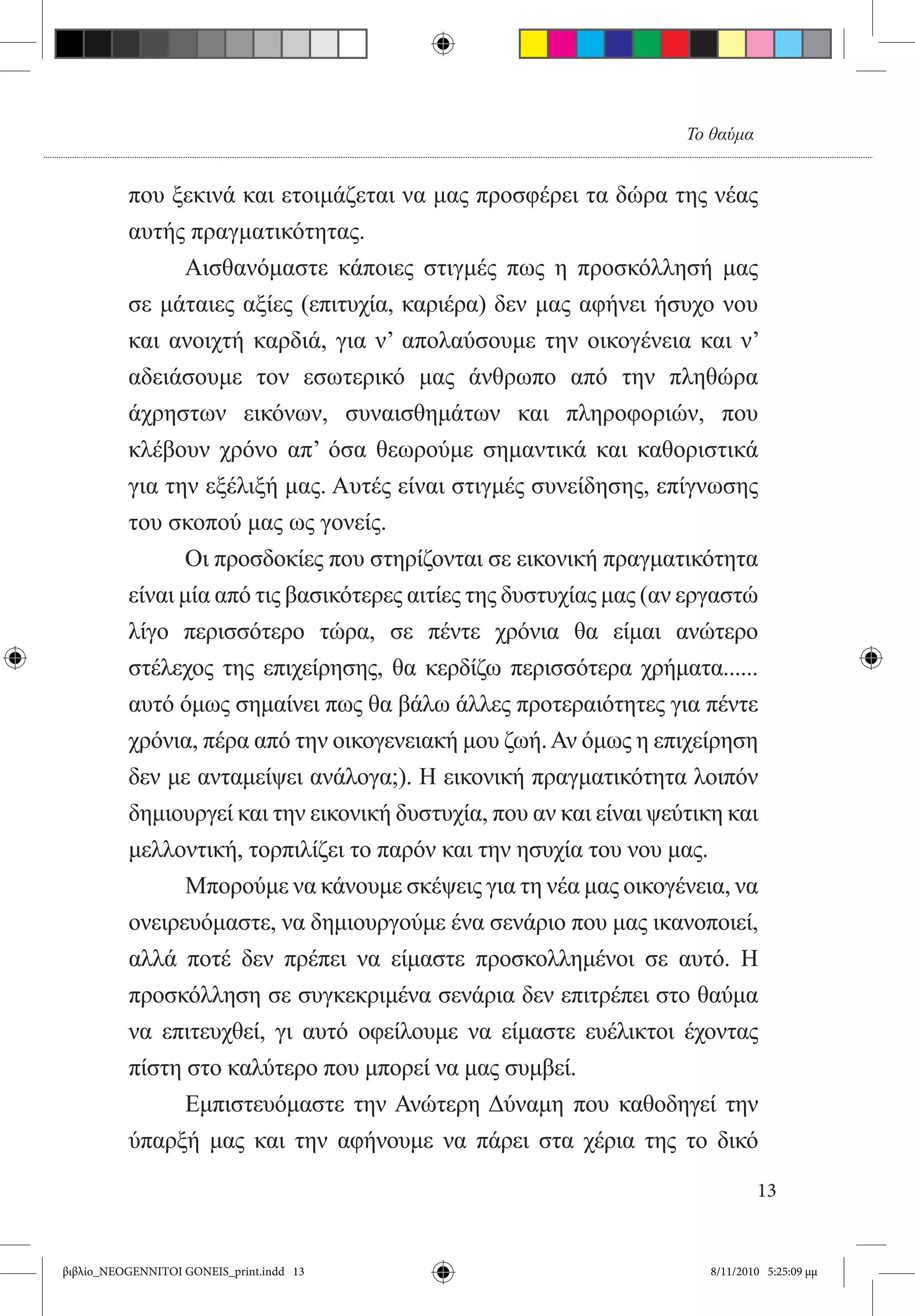 Το θαύμα


          που ξεκινά και ετοιμάζεται να μας προσφέρει τα δώρα της νέας
          αυτής πραγματικότητας.
          	     Αισθανόμαστε κάποιες στιγμές πως η προσκόλλησή μας
          σε μάταιες αξίες (επιτυχία, καριέρα) δεν μας αφήνει ήσυχο νου
          και ανοιχτή καρδιά, για ν’ απολαύσουμε την οικογένεια και ν’
          αδειάσουμε τον εσωτερικό μας άνθρωπο από την πληθώρα
          άχρηστων εικόνων, συναισθημάτων και πληροφοριών, που
          κλέβουν χρόνο απ’ όσα θεωρούμε σημαντικά και καθοριστικά
          για την εξέλιξή μας. Αυτές είναι στιγμές συνείδησης, επίγνωσης
          του σκοπού μας ως γονείς.
          	      Οι προσδοκίες που στηρίζονται σε εικονική πραγματικότητα
          είναι μία από τις βασικότερες αιτίες της δυστυχίας μας (αν εργαστώ
          λίγο περισσότερο τώρα, σε πέντε χρόνια θα είμαι ανώτερο
          στέλεχος της επιχείρησης, θα κερδίζω περισσότερα χρήματα......
          αυτό όμως σημαίνει πως θα βάλω άλλες προτεραιότητες για πέντε
          χρόνια, πέρα από την οικογενειακή μου ζωή. Αν όμως η επιχείρηση
          δεν με ανταμείψει ανάλογα;). Η εικονική πραγματικότητα λοιπόν
          δημιουργεί και την εικονική δυστυχία, που αν και είναι ψεύτικη και
          μελλοντική, τορπιλίζει το παρόν και την ησυχία του νου μας.
            	    Μπορούμε να κάνουμε σκέψεις για τη νέα μας οικογένεια, να
          ονειρευόμαστε, να δημιουργούμε ένα σενάριο που μας ικανοποιεί,
          αλλά ποτέ δεν πρέπει να είμαστε προσκολλημένοι σε αυτό. Η
          προσκόλληση σε συγκεκριμένα σενάρια δεν επιτρέπει στο θαύμα
          να επιτευχθεί, γι αυτό οφείλουμε να είμαστε ευέλικτοι έχοντας  
          πίστη στο καλύτερο που μπορεί να μας συμβεί.
          	      Εμπιστευόμαστε την Ανώτερη Δύναμη που καθοδηγεί την
          ύπαρξή μας και την αφήνουμε να πάρει στα χέρια της το δικό

                                                                              13


βιβλίο_NEOGENNITOI GONEIS_print.indd 13                               8/11/2010 5:25:09 μμ
 