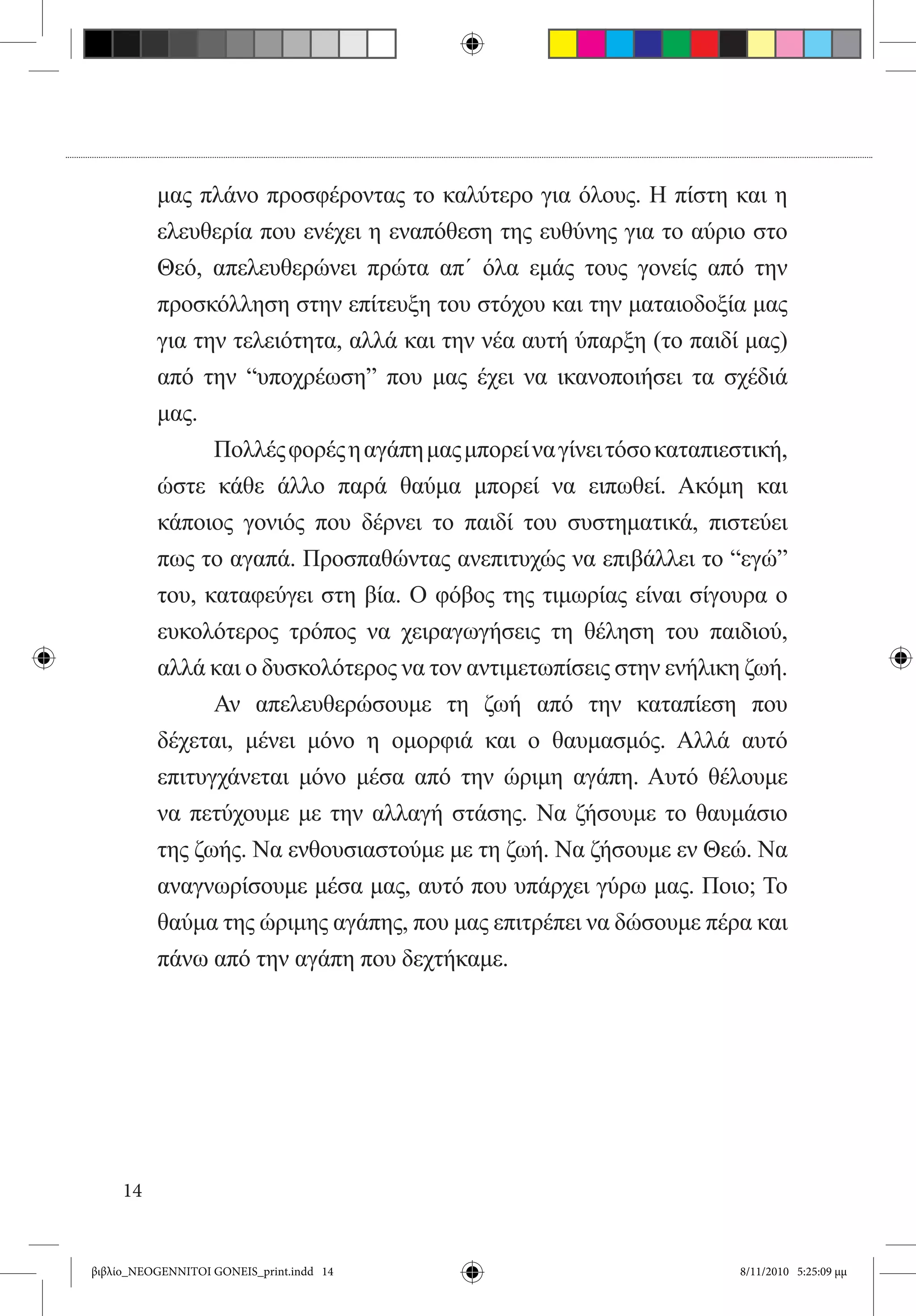 μας πλάνο προσφέροντας το καλύτερο για όλους. Η πίστη και η
          ελευθερία που ενέχει η εναπόθεση της ευθύνης για το αύριο στο
          Θεό, απελευθερώνει πρώτα απ΄ όλα εμάς τους γονείς από την
          προσκόλληση στην επίτευξη του στόχου και την ματαιοδοξία μας
          για την τελειότητα, αλλά και την νέα αυτή ύπαρξη (το παιδί μας)
          από την “υποχρέωση” που μας έχει να ικανοποιήσει τα σχέδιά
          μας. 	
          	      Πολλές φορές η αγάπη μας μπορεί να γίνει τόσο καταπιεστική,
          ώστε κάθε άλλο παρά θαύμα μπορεί να ειπωθεί. Ακόμη και
          κάποιος γονιός που δέρνει το παιδί του συστηματικά, πιστεύει
          πως το αγαπά. Προσπαθώντας ανεπιτυχώς να επιβάλλει το “εγώ”
          του, καταφεύγει στη βία. Ο φόβος της τιμωρίας είναι σίγουρα ο
          ευκολότερος τρόπος να χειραγωγήσεις τη θέληση του παιδιού,
          αλλά και ο δυσκολότερος να τον αντιμετωπίσεις στην ενήλικη ζωή.
          	      Αν απελευθερώσουμε τη ζωή από την καταπίεση που
          δέχεται, μένει μόνο η ομορφιά και ο θαυμασμός. Αλλά αυτό
          επιτυγχάνεται μόνο μέσα από την ώριμη αγάπη. Αυτό θέλουμε
          να πετύχουμε με την αλλαγή στάσης. Να ζήσουμε το θαυμάσιο
          της ζωής. Να ενθουσιαστούμε με τη ζωή. Να ζήσουμε εν Θεώ. Να
          αναγνωρίσουμε μέσα μας, αυτό που υπάρχει γύρω μας. Ποιο; Το
          θαύμα της ώριμης αγάπης, που μας επιτρέπει να δώσουμε πέρα και
          πάνω από την αγάπη που δεχτήκαμε.




     14


βιβλίο_NEOGENNITOI GONEIS_print.indd 14                                8/11/2010 5:25:09 μμ
 