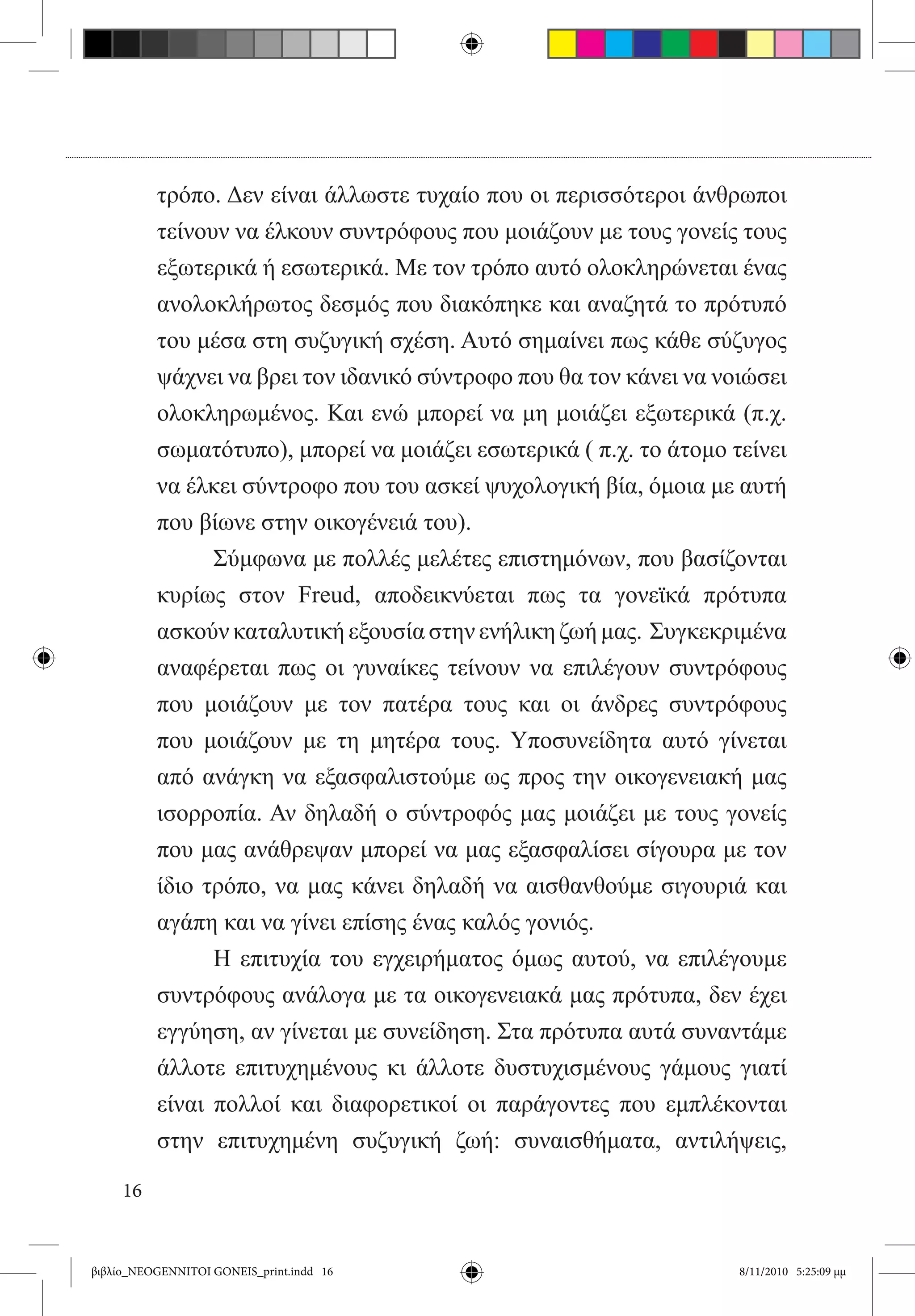 τρόπο. Δεν είναι άλλωστε τυχαίο που οι περισσότεροι άνθρωποι
          τείνουν να έλκουν συντρόφους που μοιάζουν με τους γονείς τους
          εξωτερικά ή εσωτερικά. Με τον τρόπο αυτό ολοκληρώνεται ένας
          ανολοκλήρωτος δεσμός που διακόπηκε και αναζητά το πρότυπό
          του μέσα στη συζυγική σχέση. Αυτό σημαίνει πως κάθε σύζυγος
          ψάχνει να βρει τον ιδανικό σύντροφο που θα τον κάνει να νοιώσει
          ολοκληρωμένος. Και ενώ μπορεί να μη μοιάζει εξωτερικά (π.χ.
          σωματότυπο), μπορεί να μοιάζει εσωτερικά ( π.χ. το άτομο τείνει
          να έλκει σύντροφο που του ασκεί ψυχολογική βία, όμοια με αυτή
          που βίωνε στην οικογένειά του).
          	     Σύμφωνα με πολλές μελέτες επιστημόνων, που βασίζονται
          κυρίως στον Freud, αποδεικνύεται πως τα γονεϊκά πρότυπα
          ασκούν καταλυτική εξουσία στην ενήλικη ζωή μας.  Συγκεκριμένα
          αναφέρεται πως οι γυναίκες τείνουν να επιλέγουν συντρόφους
          που μοιάζουν με τον πατέρα τους και οι άνδρες συντρόφους
          που μοιάζουν με τη μητέρα τους. Υποσυνείδητα αυτό γίνεται
          από ανάγκη να εξασφαλιστούμε ως προς την οικογενειακή μας
          ισορροπία. Αν δηλαδή ο σύντροφός μας μοιάζει με τους γονείς
          που μας ανάθρεψαν μπορεί να μας εξασφαλίσει σίγουρα με τον
          ίδιο τρόπο, να μας κάνει δηλαδή να αισθανθούμε σιγουριά και
          αγάπη και να γίνει επίσης ένας καλός γονιός.
          	     Η επιτυχία του εγχειρήματος όμως αυτού, να επιλέγουμε
          συντρόφους ανάλογα με τα οικογενειακά μας πρότυπα, δεν έχει
          εγγύηση, αν γίνεται με συνείδηση. Στα πρότυπα αυτά συναντάμε
          άλλοτε επιτυχημένους κι άλλοτε δυστυχισμένους γάμους γιατί
          είναι πολλοί και διαφορετικοί οι παράγοντες που εμπλέκονται
          στην επιτυχημένη συζυγική ζωή: συναισθήματα, αντιλήψεις,

     16


βιβλίο_NEOGENNITOI GONEIS_print.indd 16                             8/11/2010 5:25:09 μμ
 