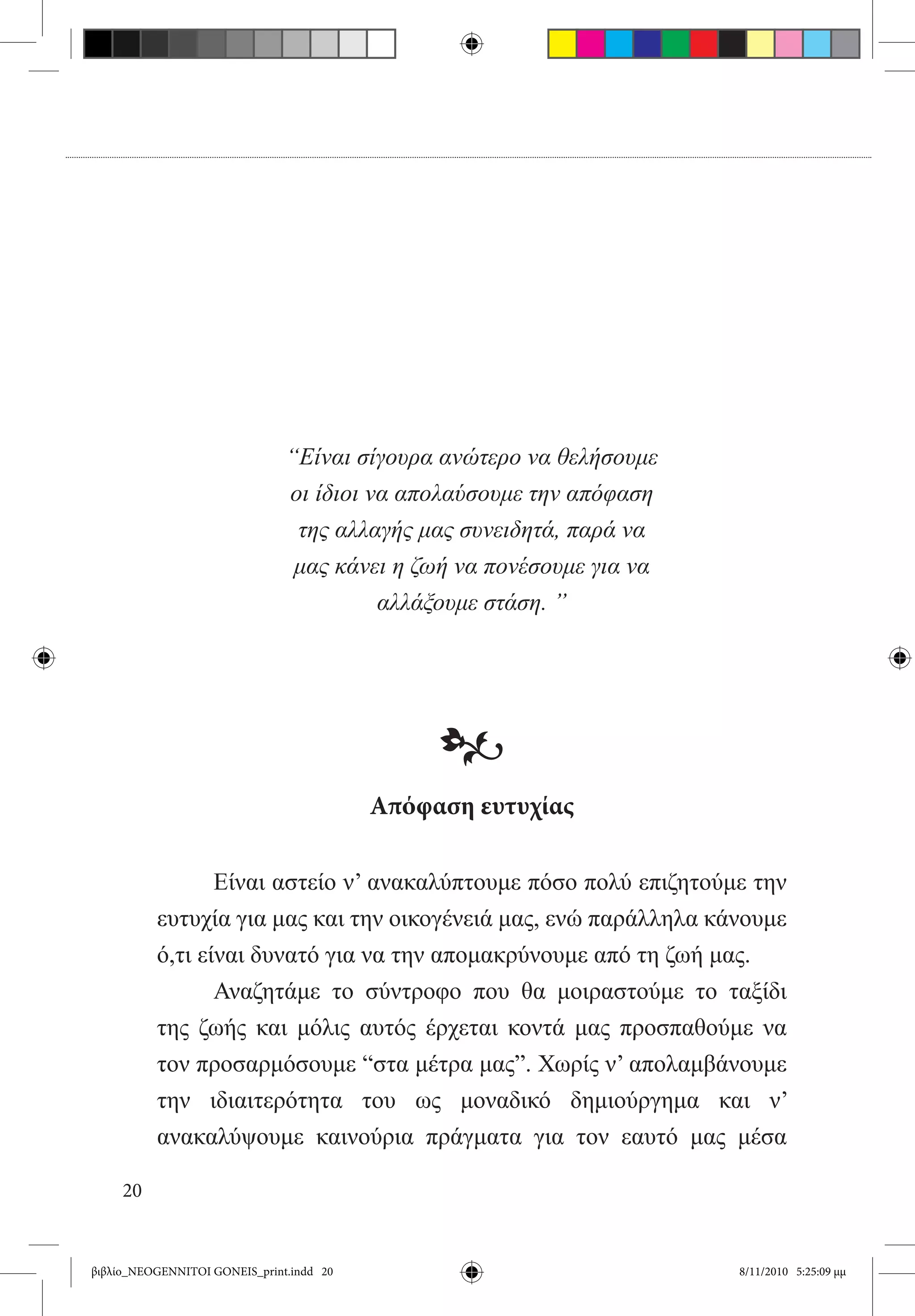 “Είναι σίγουρα ανώτερο να θελήσουμε
                               οι ίδιοι να απολαύσουμε την απόφαση
                                της αλλαγής μας συνειδητά, παρά να
                                μας κάνει η ζωή να πονέσουμε για να
                                         αλλάξουμε στάση. ”




                                               •
                                          Απόφαση ευτυχίας

          	      Είναι αστείο ν’ ανακαλύπτουμε πόσο πολύ επιζητούμε την
          ευτυχία για μας και την οικογένειά μας, ενώ παράλληλα κάνουμε
          ό,τι είναι δυνατό για να την απομακρύνουμε από τη ζωή μας.
          	      Αναζητάμε το σύντροφο που θα μοιραστούμε το ταξίδι
          της ζωής και μόλις αυτός έρχεται κοντά μας προσπαθούμε να
          τον προσαρμόσουμε “στα μέτρα μας”. Χωρίς ν’ απολαμβάνουμε
          την ιδιαιτερότητα του ως μοναδικό δημιούργημα και ν’
          ανακαλύψουμε καινούρια πράγματα για τον εαυτό μας μέσα

     20


βιβλίο_NEOGENNITOI GONEIS_print.indd 20                               8/11/2010 5:25:09 μμ
 