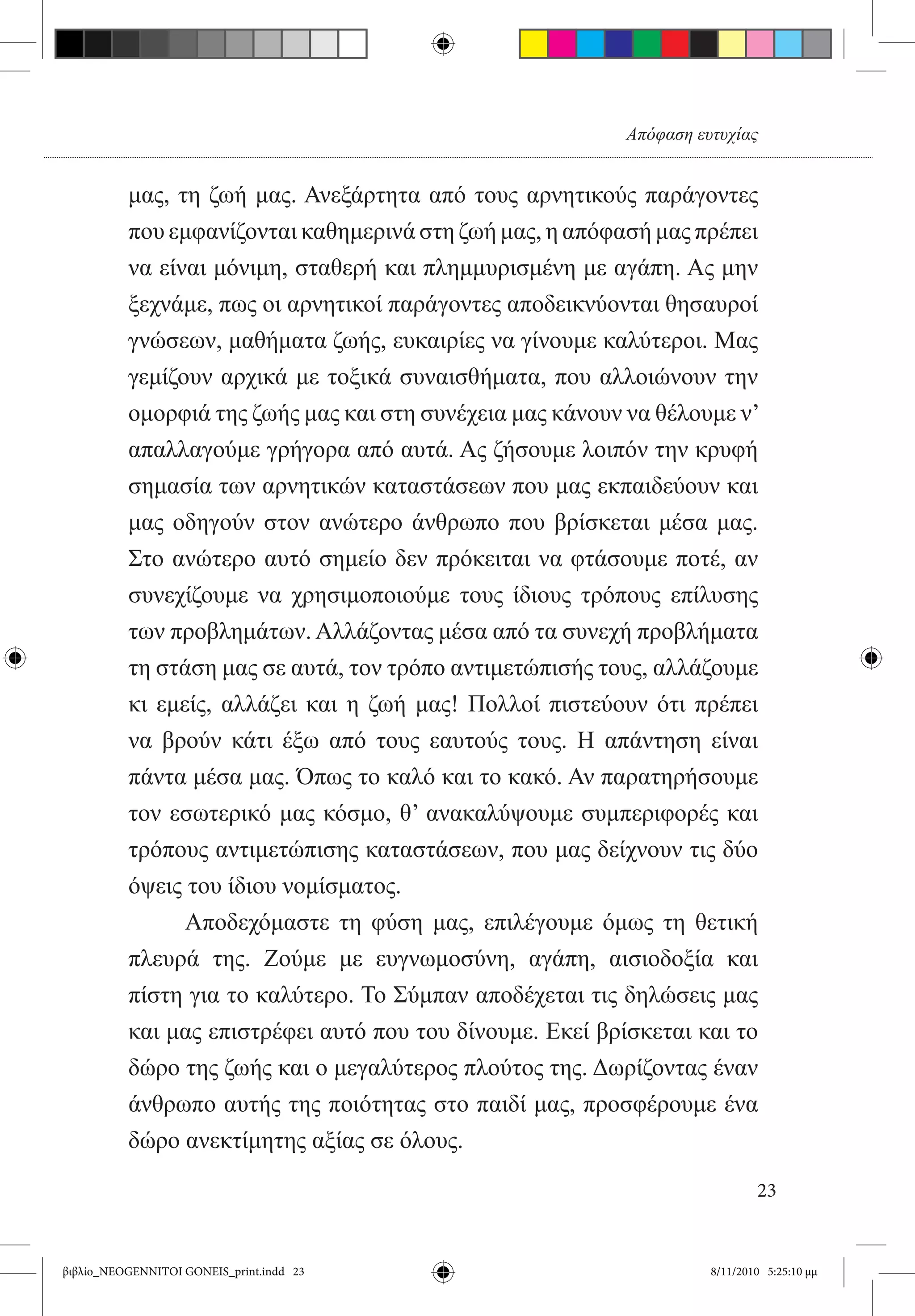 Απόφαση ευτυχίας


          μας, τη ζωή μας. Ανεξάρτητα από τους αρνητικούς παράγοντες
          που εμφανίζονται καθημερινά στη ζωή μας, η απόφασή μας πρέπει
          να είναι μόνιμη, σταθερή και πλημμυρισμένη με αγάπη. Ας μην
          ξεχνάμε, πως οι αρνητικοί παράγοντες αποδεικνύονται θησαυροί
          γνώσεων, μαθήματα ζωής, ευκαιρίες να γίνουμε καλύτεροι. Μας
          γεμίζουν αρχικά με τοξικά συναισθήματα, που αλλοιώνουν την
          ομορφιά της ζωής μας και στη συνέχεια μας κάνουν να θέλουμε ν’
          απαλλαγούμε γρήγορα από αυτά. Ας ζήσουμε λοιπόν την κρυφή
          σημασία των αρνητικών καταστάσεων που μας εκπαιδεύουν και
          μας οδηγούν στον ανώτερο άνθρωπο που βρίσκεται μέσα μας.
          Στο ανώτερο αυτό σημείο δεν πρόκειται να φτάσουμε ποτέ, αν
          συνεχίζουμε να χρησιμοποιούμε τους ίδιους τρόπους επίλυσης
          των προβλημάτων. Αλλάζοντας μέσα από τα συνεχή προβλήματα
          τη στάση μας σε αυτά, τον τρόπο αντιμετώπισής τους, αλλάζουμε
          κι εμείς, αλλάζει και η ζωή μας! Πολλοί πιστεύουν ότι πρέπει
          να βρούν κάτι έξω από τους εαυτούς τους. Η απάντηση είναι
          πάντα μέσα μας. Όπως το καλό και το κακό. Αν παρατηρήσουμε
          τον εσωτερικό μας κόσμο, θ’ ανακαλύψουμε συμπεριφορές και
          τρόπους αντιμετώπισης καταστάσεων, που μας δείχνουν τις δύο
          όψεις του ίδιου νομίσματος.
          	     Αποδεχόμαστε τη φύση μας, επιλέγουμε όμως τη θετική
          πλευρά της. Ζούμε με ευγνωμοσύνη, αγάπη, αισιοδοξία και
          πίστη για το καλύτερο. Το Σύμπαν αποδέχεται τις δηλώσεις μας
          και μας επιστρέφει αυτό που του δίνουμε. Εκεί βρίσκεται και το
          δώρο της ζωής και ο μεγαλύτερος πλούτος της. Δωρίζοντας έναν
          άνθρωπο αυτής της ποιότητας στο παιδί μας, προσφέρουμε ένα
          δώρο ανεκτίμητης αξίας σε όλους.

                                                                            23


βιβλίο_NEOGENNITOI GONEIS_print.indd 23                             8/11/2010 5:25:10 μμ
 