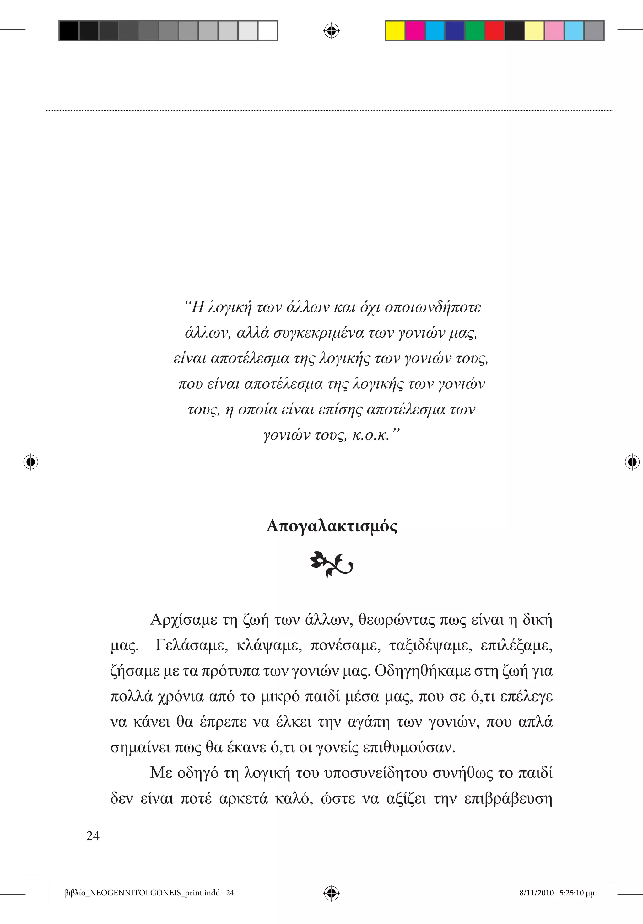 “Η λογική των άλλων και όχι οποιωνδήποτε
                           άλλων, αλλά συγκεκριμένα των γονιών μας,
                         είναι αποτέλεσμα της λογικής των γονιών τους,
                          που είναι αποτέλεσμα της λογικής των γονιών
                           τους, η οποία είναι επίσης αποτέλεσμα των
                                      γονιών τους, κ.ο.κ.”




                                          Απογαλακτισμός

                                              •
          	     Αρχίσαμε τη ζωή των άλλων, θεωρώντας πως είναι η δική
          μας.   Γελάσαμε, κλάψαμε, πονέσαμε, ταξιδέψαμε, επιλέξαμε,
          ζήσαμε με τα πρότυπα των γονιών μας. Οδηγηθήκαμε στη ζωή για
          πολλά χρόνια από το μικρό παιδί μέσα μας, που σε ό,τι επέλεγε
          να κάνει θα έπρεπε να έλκει την αγάπη των γονιών, που απλά
          σημαίνει πως θα έκανε ό,τι οι γονείς επιθυμούσαν.
          	     Με οδηγό τη λογική του υποσυνείδητου συνήθως το παιδί
          δεν είναι ποτέ αρκετά καλό, ώστε να αξίζει την επιβράβευση

     24


βιβλίο_NEOGENNITOI GONEIS_print.indd 24                                  8/11/2010 5:25:10 μμ
 