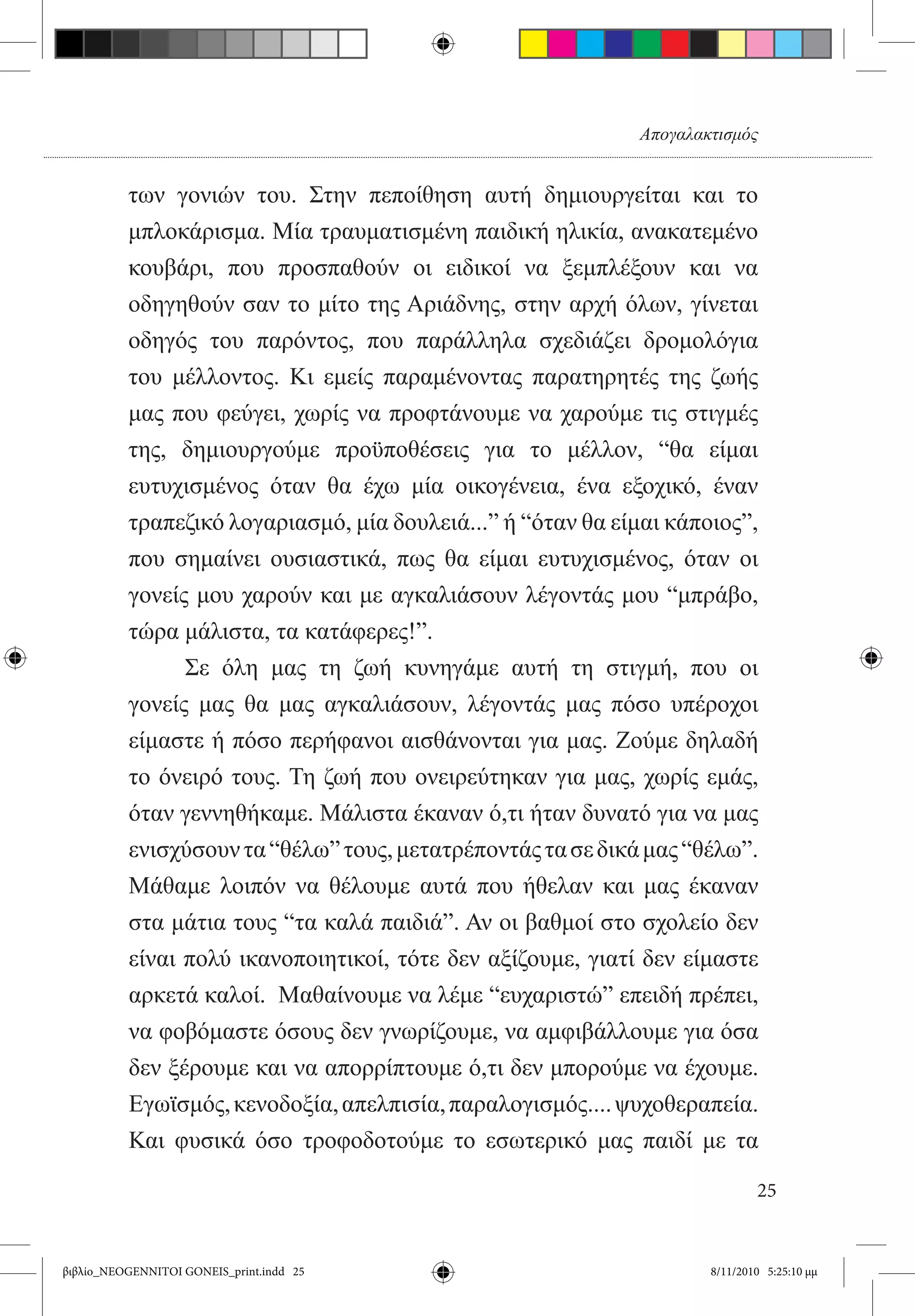 Απογαλακτισμός


          των γονιών του. Στην πεποίθηση αυτή δημιουργείται και το
          μπλοκάρισμα. Μία τραυματισμένη παιδική ηλικία, ανακατεμένο
          κουβάρι, που προσπαθούν οι ειδικοί να ξεμπλέξουν και να
          οδηγηθούν σαν το μίτο της Αριάδνης, στην αρχή όλων, γίνεται
          οδηγός του παρόντος, που παράλληλα σχεδιάζει δρομολόγια
          του μέλλοντος. Κι εμείς παραμένοντας παρατηρητές της ζωής
          μας που φεύγει, χωρίς να προφτάνουμε να χαρούμε τις στιγμές
          της, δημιουργούμε προϋποθέσεις για το μέλλον, “θα είμαι
          ευτυχισμένος όταν θα έχω μία οικογένεια, ένα εξοχικό, έναν
          τραπεζικό λογαριασμό, μία δουλειά...” ή “όταν θα είμαι κάποιος”,
          που σημαίνει ουσιαστικά, πως θα είμαι ευτυχισμένος, όταν οι
          γονείς μου χαρούν και με αγκαλιάσουν λέγοντάς μου “μπράβο,
          τώρα μάλιστα, τα κατάφερες!”.
          	     Σε όλη μας τη ζωή κυνηγάμε αυτή τη στιγμή, που οι
          γονείς μας θα μας αγκαλιάσουν, λέγοντάς μας πόσο υπέροχοι
          είμαστε ή πόσο περήφανοι αισθάνονται για μας. Ζούμε δηλαδή
          το όνειρό τους. Τη ζωή που ονειρεύτηκαν για μας, χωρίς εμάς,
          όταν γεννηθήκαμε. Μάλιστα έκαναν ό,τι ήταν δυνατό για να μας
          ενισχύσουν τα “θέλω” τους, μετατρέποντάς τα σε δικά μας “θέλω”.
          Μάθαμε λοιπόν να θέλουμε αυτά που ήθελαν και μας έκαναν
          στα μάτια τους “τα καλά παιδιά”. Αν οι βαθμοί στο σχολείο δεν
          είναι πολύ ικανοποιητικοί, τότε δεν αξίζουμε, γιατί δεν είμαστε
          αρκετά καλοί.  Μαθαίνουμε να λέμε “ευχαριστώ” επειδή πρέπει,
          να φοβόμαστε όσους δεν γνωρίζουμε, να αμφιβάλλουμε για όσα
          δεν ξέρουμε και να απορρίπτουμε ό,τι δεν μπορούμε να έχουμε.
          Εγωϊσμός, κενοδοξία, απελπισία, παραλογισμός.... ψυχοθεραπεία.  
          Και φυσικά όσο τροφοδοτούμε το εσωτερικό μας παιδί με τα

                                                                             25


βιβλίο_NEOGENNITOI GONEIS_print.indd 25                              8/11/2010 5:25:10 μμ
 