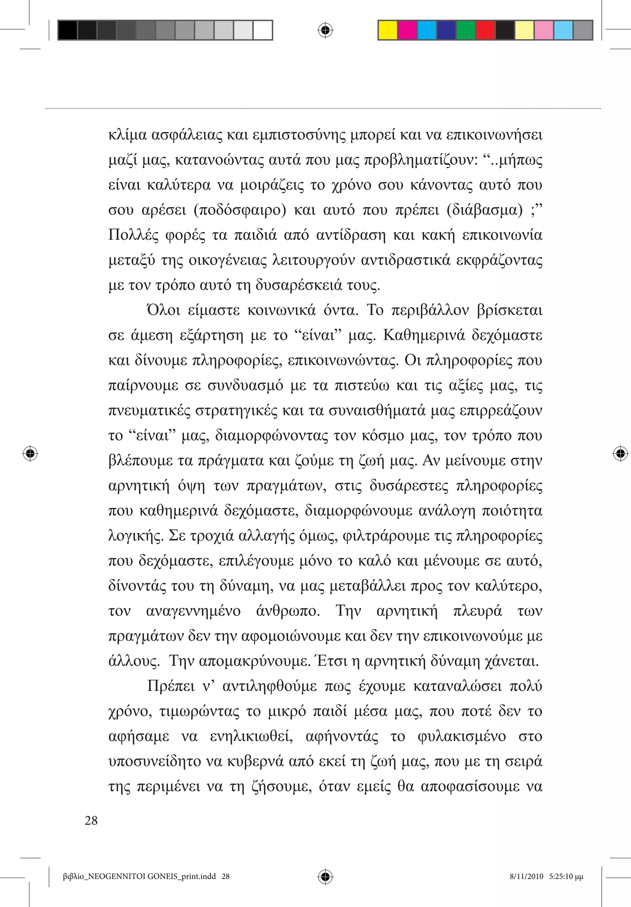 κλίμα ασφάλειας και εμπιστοσύνης μπορεί και να επικοινωνήσει
          μαζί μας, κατανοώντας αυτά που μας προβληματίζουν: “..μήπως
          είναι καλύτερα να μοιράζεις το χρόνο σου κάνοντας αυτό που
          σου αρέσει (ποδόσφαιρο) και αυτό που πρέπει (διάβασμα) ;”
          Πολλές φορές τα παιδιά από αντίδραση και κακή επικοινωνία
          μεταξύ της οικογένειας λειτουργούν αντιδραστικά εκφράζοντας
          με τον τρόπο αυτό τη δυσαρέσκειά τους.
          	     Όλοι είμαστε κοινωνικά όντα. Το περιβάλλον βρίσκεται
          σε άμεση εξάρτηση με το “είναι” μας. Καθημερινά δεχόμαστε
          και δίνουμε πληροφορίες, επικοινωνώντας. Οι πληροφορίες που
          παίρνουμε σε συνδυασμό με τα πιστεύω και τις αξίες μας, τις
          πνευματικές στρατηγικές και τα συναισθήματά μας επιρρεάζουν
          το “είναι” μας, διαμορφώνοντας τον κόσμο μας, τον τρόπο που
          βλέπουμε τα πράγματα και ζούμε τη ζωή μας. Αν μείνουμε στην
          αρνητική όψη των πραγμάτων, στις δυσάρεστες πληροφορίες
          που καθημερινά δεχόμαστε, διαμορφώνουμε ανάλογη ποιότητα
          λογικής. Σε τροχιά αλλαγής όμως, φιλτράρουμε τις πληροφορίες
          που δεχόμαστε, επιλέγουμε μόνο το καλό και μένουμε σε αυτό,
          δίνοντάς του τη δύναμη, να μας μεταβάλλει προς τον καλύτερο,
          τον αναγεννημένο άνθρωπο. Την αρνητική πλευρά των
          πραγμάτων δεν την αφομοιώνουμε και δεν την επικοινωνούμε με
          άλλους.  Την απομακρύνουμε. Έτσι η αρνητική δύναμη χάνεται.
          	     Πρέπει ν’ αντιληφθούμε πως έχουμε καταναλώσει πολύ
          χρόνο, τιμωρώντας το μικρό παιδί μέσα μας, που ποτέ δεν το
          αφήσαμε να ενηλικιωθεί, αφήνοντάς το φυλακισμένο στο
          υποσυνείδητο να κυβερνά από εκεί τη ζωή μας, που με τη σειρά
          της περιμένει να τη ζήσουμε, όταν εμείς θα αποφασίσουμε να

     28


βιβλίο_NEOGENNITOI GONEIS_print.indd 28                          8/11/2010 5:25:10 μμ
 