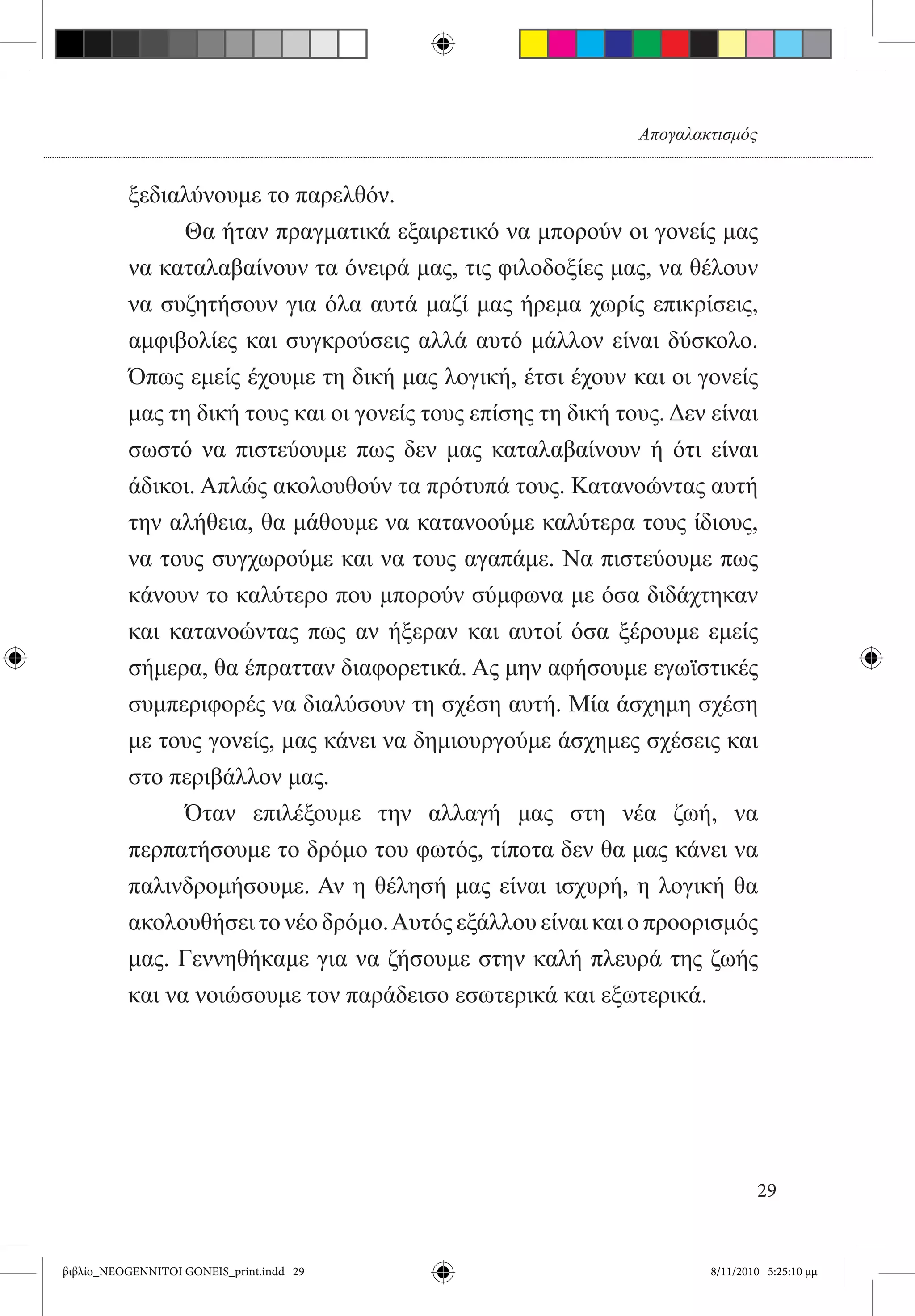 Απογαλακτισμός


          ξεδιαλύνουμε το παρελθόν.
          	     Θα ήταν πραγματικά εξαιρετικό να μπορούν οι γονείς μας
          να καταλαβαίνουν τα όνειρά μας, τις φιλοδοξίες μας, να θέλουν
          να συζητήσουν για όλα αυτά μαζί μας ήρεμα χωρίς επικρίσεις,  
          αμφιβολίες και συγκρούσεις αλλά αυτό μάλλον είναι δύσκολο.
          Όπως εμείς έχουμε τη δική μας λογική, έτσι έχουν και οι γονείς
          μας τη δική τους και οι γονείς τους επίσης τη δική τους. Δεν είναι
          σωστό να πιστεύουμε πως δεν μας καταλαβαίνουν ή ότι είναι
          άδικοι. Απλώς ακολουθούν τα πρότυπά τους. Κατανοώντας αυτή
          την αλήθεια, θα μάθουμε να κατανοούμε καλύτερα τους ίδιους,
          να τους συγχωρούμε και να τους αγαπάμε. Να πιστεύουμε πως
          κάνουν το καλύτερο που μπορούν σύμφωνα με όσα διδάχτηκαν
          και κατανοώντας πως αν ήξεραν και αυτοί όσα ξέρουμε εμείς
          σήμερα, θα έπρατταν διαφορετικά. Ας μην αφήσουμε εγωϊστικές
          συμπεριφορές να διαλύσουν τη σχέση αυτή. Μία άσχημη σχέση
          με τους γονείς, μας κάνει να δημιουργούμε άσχημες σχέσεις και
          στο περιβάλλον μας.
          	     Όταν επιλέξουμε την αλλαγή μας στη νέα ζωή, να
          περπατήσουμε το δρόμο του φωτός, τίποτα δεν θα μας κάνει να
          παλινδρομήσουμε. Αν η θέλησή μας είναι ισχυρή, η λογική θα
          ακολουθήσει το νέο δρόμο. Αυτός εξάλλου είναι και ο προορισμός
          μας. Γεννηθήκαμε για να ζήσουμε στην καλή πλευρά της ζωής
          και να νοιώσουμε τον παράδεισο εσωτερικά και εξωτερικά.




                                                                              29


βιβλίο_NEOGENNITOI GONEIS_print.indd 29                               8/11/2010 5:25:10 μμ
 
