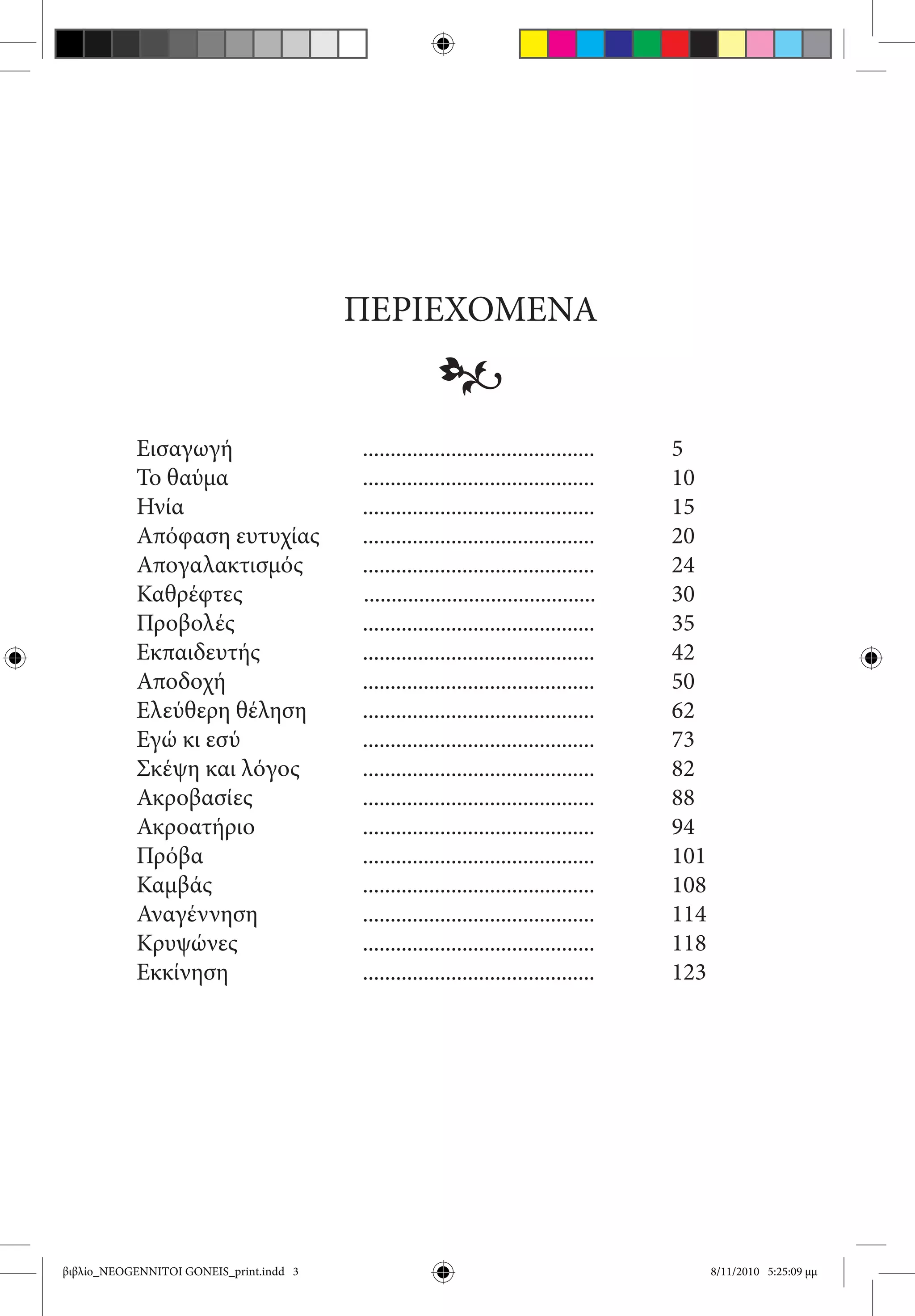 ΠΕΡΙΕΧΟΜΕΝΑ
                                                      •
           Εισαγωγή	                      ..........................................	      5
           Το θαύμα	                      ..........................................		     10
           Ηνία	                          ..........................................		     15
           Απόφαση ευτυχίας              	..........................................		     20
           Απογαλακτισμός	                ..........................................	    	 24
           Καθρέφτες                      ..........................................		     30
           Προβολές	                      ..........................................		     35
           Εκπαιδευτής	                   ..........................................		     42
           Αποδοχή	                       ..........................................		     50
           Ελεύθερη θέληση	               ..........................................		     62
           Εγώ κι εσύ	                    ..........................................		     73
           Σκέψη και λόγος	               ..........................................		     82
           Ακροβασίες	                    ..........................................		     88
           Ακροατήριο	                    ..........................................		     94
           Πρόβα	                         ..........................................		     101
           Καμβάς	                        ..........................................		     108
           Αναγέννηση	                    ..........................................		     114
           Κρυψώνες	                      ..........................................		     118
           Εκκίνηση	                      ..........................................		     123




βιβλίο_NEOGENNITOI GONEIS_print.indd 3                                                           8/11/2010 5:25:09 μμ
 