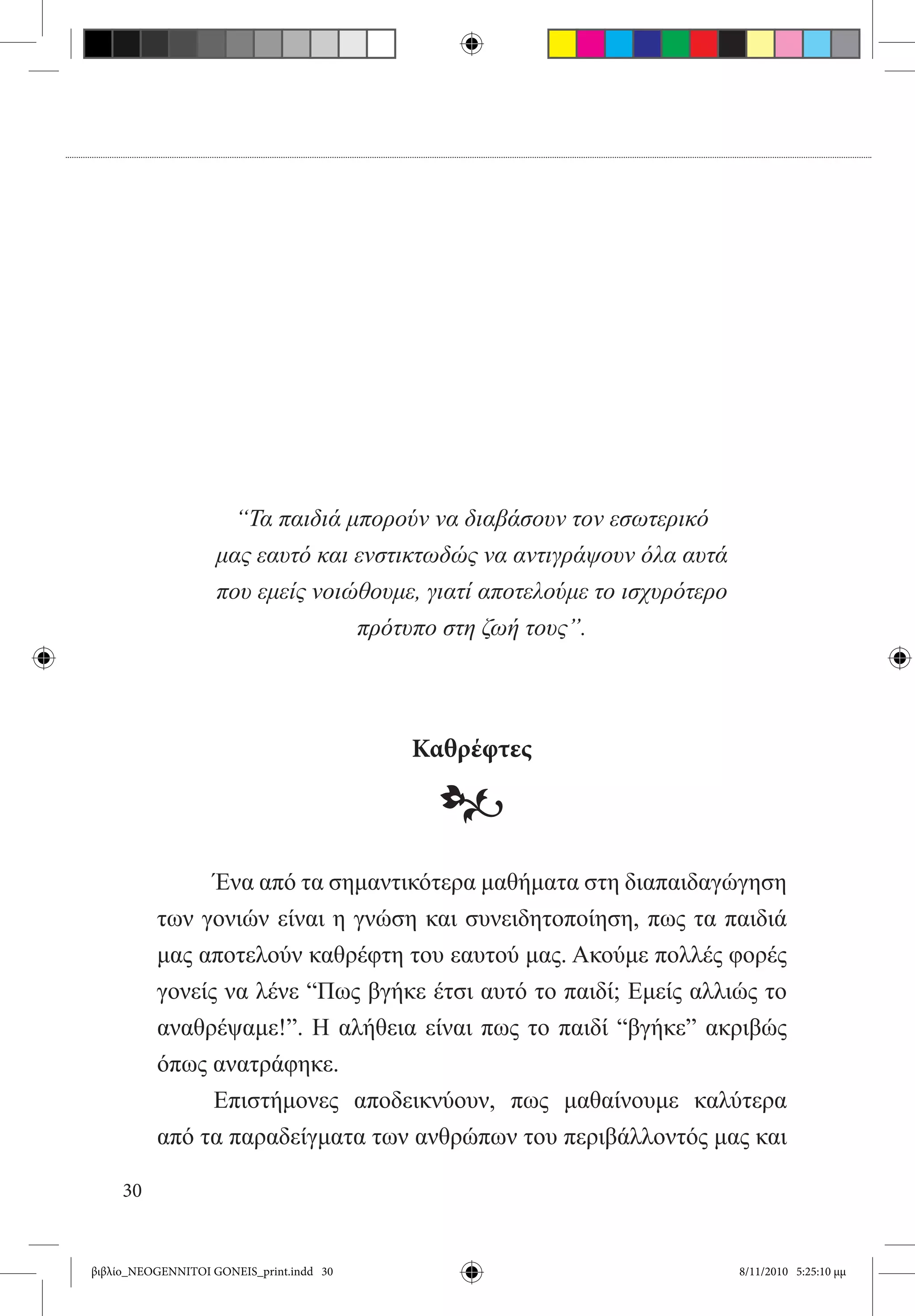 “Τα παιδιά μπορούν να διαβάσουν τον εσωτερικό
                    μας εαυτό και ενστικτωδώς να αντιγράψουν όλα αυτά
                    που εμείς νοιώθουμε, γιατί αποτελούμε το ισχυρότερο
                                  πρότυπο στη ζωή τους”.




                                          Καθρέφτες

                                           •
          	     Ένα από τα σημαντικότερα μαθήματα στη διαπαιδαγώγηση
          των γονιών είναι η γνώση και συνειδητοποίηση, πως τα παιδιά
          μας αποτελούν καθρέφτη του εαυτού μας. Ακούμε πολλές φορές
          γονείς να λένε “Πως βγήκε έτσι αυτό το παιδί; Εμείς αλλιώς το
          αναθρέψαμε!”. Η αλήθεια είναι πως το παιδί “βγήκε” ακριβώς
          όπως ανατράφηκε.
          	     Επιστήμονες αποδεικνύουν, πως μαθαίνουμε καλύτερα
          από τα παραδείγματα των ανθρώπων του περιβάλλοντός μας και

     30


βιβλίο_NEOGENNITOI GONEIS_print.indd 30                                   8/11/2010 5:25:10 μμ
 