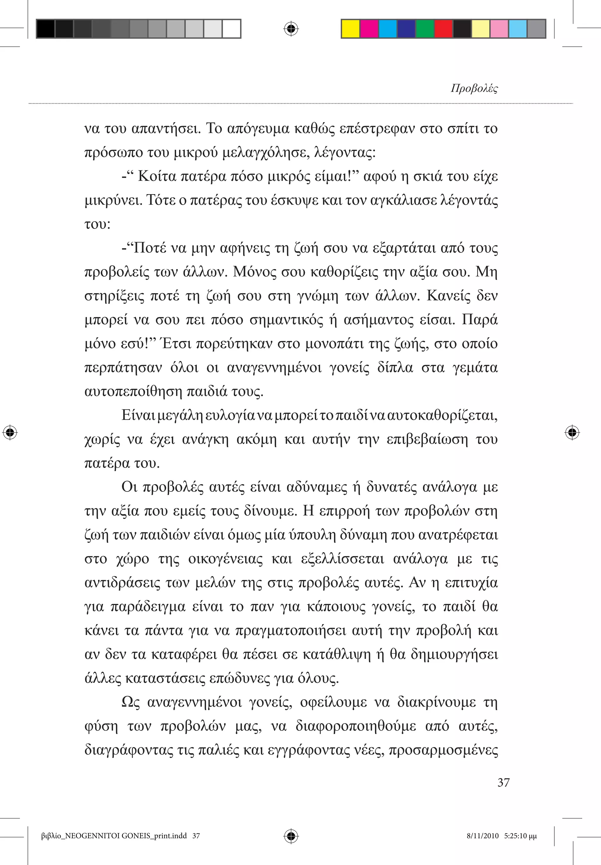 Προβολές


          να του απαντήσει. Το απόγευμα καθώς επέστρεφαν στο σπίτι το
          πρόσωπο του μικρού μελαγχόλησε, λέγοντας:
          	    -“ Κοίτα πατέρα πόσο μικρός είμαι!” αφού η σκιά του είχε
          μικρύνει. Τότε ο πατέρας του έσκυψε και τον αγκάλιασε λέγοντάς
          του:
          	    -“Ποτέ να μην αφήνεις τη ζωή σου να εξαρτάται από τους
          προβολείς των άλλων. Μόνος σου καθορίζεις την αξία σου. Μη
          στηρίξεις ποτέ τη ζωή σου στη γνώμη των άλλων. Κανείς δεν
          μπορεί να σου πει πόσο σημαντικός ή ασήμαντος είσαι. Παρά
          μόνο εσύ!” Έτσι πορεύτηκαν στο μονοπάτι της ζωής, στο οποίο
          περπάτησαν όλοι οι αναγεννημένοι γονείς δίπλα στα γεμάτα
          αυτοπεποίθηση παιδιά τους.
          	    Είναι μεγάλη ευλογία να μπορεί το παιδί να αυτοκαθορίζεται,
          χωρίς να έχει ανάγκη ακόμη και αυτήν την επιβεβαίωση του
          πατέρα του.
          	    Οι προβολές αυτές είναι αδύναμες ή δυνατές ανάλογα με
          την αξία που εμείς τους δίνουμε. Η επιρροή των προβολών στη
          ζωή των παιδιών είναι όμως μία ύπουλη δύναμη που ανατρέφεται
          στο χώρο της οικογένειας και εξελλίσσεται ανάλογα με τις
          αντιδράσεις των μελών της στις προβολές αυτές. Αν η επιτυχία
          για παράδειγμα είναι το παν για κάποιους γονείς, το παιδί θα
          κάνει τα πάντα για να πραγματοποιήσει αυτή την προβολή και
          αν δεν τα καταφέρει θα πέσει σε κατάθλιψη ή θα δημιουργήσει
          άλλες καταστάσεις επώδυνες για όλους.
          	    Ως αναγεννημένοι γονείς, οφείλουμε να διακρίνουμε τη
          φύση των προβολών μας, να διαφοροποιηθούμε από αυτές,
          διαγράφοντας τις παλιές και εγγράφοντας νέες, προσαρμοσμένες

                                                                             37


βιβλίο_NEOGENNITOI GONEIS_print.indd 37                              8/11/2010 5:25:10 μμ
 