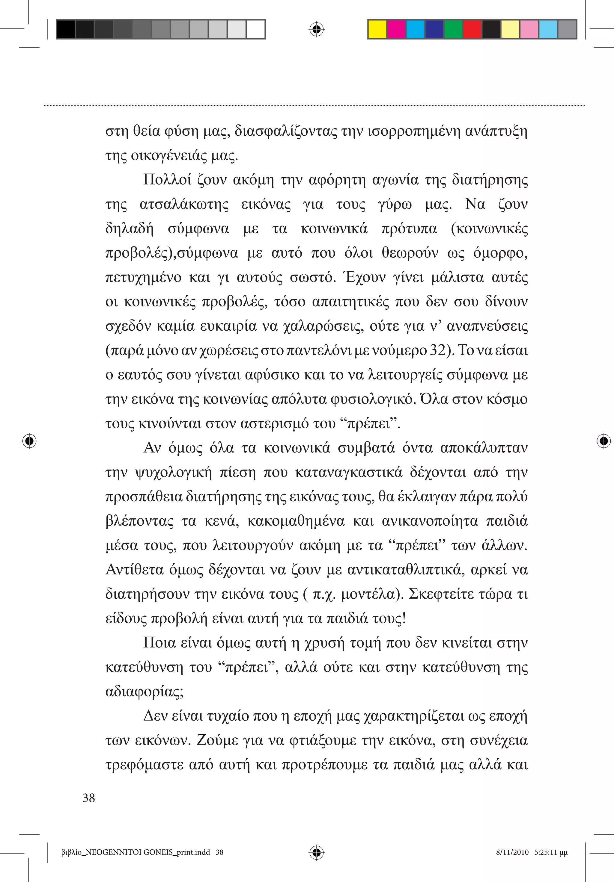 στη θεία φύση μας, διασφαλίζοντας την ισορροπημένη ανάπτυξη
          της οικογένειάς μας.
          	     Πολλοί ζουν ακόμη την αφόρητη αγωνία της διατήρησης
          της ατσαλάκωτης εικόνας για τους γύρω μας. Να ζουν
          δηλαδή σύμφωνα με τα κοινωνικά πρότυπα (κοινωνικές
          προβολές),σύμφωνα με αυτό που όλοι θεωρούν ως όμορφο,
          πετυχημένο και γι αυτούς σωστό. Έχουν γίνει μάλιστα αυτές
          οι κοινωνικές προβολές, τόσο απαιτητικές που δεν σου δίνουν
          σχεδόν καμία ευκαιρία να χαλαρώσεις, ούτε για ν’ αναπνεύσεις
          (παρά μόνο αν χωρέσεις στο παντελόνι με νούμερο 32). Το να είσαι
          ο εαυτός σου γίνεται αφύσικο και το να λειτουργείς σύμφωνα με
          την εικόνα της κοινωνίας απόλυτα φυσιολογικό. Όλα στον κόσμο
          τους κινούνται στον αστερισμό του “πρέπει”.
          	     Αν όμως όλα τα κοινωνικά συμβατά όντα αποκάλυπταν
          την ψυχολογική πίεση που καταναγκαστικά δέχονται από την
          προσπάθεια διατήρησης της εικόνας τους, θα έκλαιγαν πάρα πολύ
          βλέποντας τα κενά, κακομαθημένα και ανικανοποίητα παιδιά
          μέσα τους, που λειτουργούν ακόμη με τα “πρέπει” των άλλων.
          Αντίθετα όμως δέχονται να ζουν με αντικαταθλιπτικά, αρκεί να
          διατηρήσουν την εικόνα τους ( π.χ. μοντέλα). Σκεφτείτε τώρα τι
          είδους προβολή είναι αυτή για τα παιδιά τους!
          	     Ποια είναι όμως αυτή η χρυσή τομή που δεν κινείται στην
          κατεύθυνση του “πρέπει”, αλλά ούτε και στην κατεύθυνση της
          αδιαφορίας;
          	     Δεν είναι τυχαίο που η εποχή μας χαρακτηρίζεται ως εποχή
          των εικόνων. Ζούμε για να φτιάξουμε την εικόνα, στη συνέχεια
          τρεφόμαστε από αυτή και προτρέπουμε τα παιδιά μας αλλά και

     38


βιβλίο_NEOGENNITOI GONEIS_print.indd 38                              8/11/2010 5:25:11 μμ
 